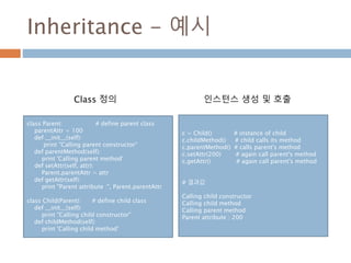 Inheritance - 예시
class Parent: # define parent class
parentAttr = 100
def __init__(self):
print "Calling parent constructor“
def parentMethod(self):
print 'Calling parent method'
def setAttr(self, attr):
Parent.parentAttr = attr
def getAttr(self):
print "Parent attribute :", Parent.parentAttr
class Child(Parent): # define child class
def __init__(self):
print "Calling child constructor"
def childMethod(self):
print 'Calling child method'
c = Child() # instance of child
c.childMethod() # child calls its method
c.parentMethod() # calls parent's method
c.setAttr(200) # again call parent's method
c.getAttr() # again call parent's method
# 결과값
Calling child constructor
Calling child method
Calling parent method
Parent attribute : 200
Class 정의 인스턴스 생성 및 호출
 
