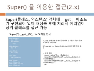 Super() 을 이용한 접근(2.x)
Super(클래스, 인스턴스) 객체에 __get__ 메소드
가 구현되어 있어 재상속 후에 처리시 에러없이
상위 클래스를 접근 가능
class A(object) :
bar = 100
def foo(self) :
pass
class B(object) :
bar = 0
class C(A,B) :
xyz = 'abc‘
class D(C) :
sup = super(C)
print D().sup
print D().sup.foo
print super(C,D()).foo
print D().sup.bar
# 실행 결과
<super: <class 'C'>, <D object>>
<bound method D.foo of <__main__.D object at
0x0F01BF90>>
<bound method D.foo of <__main__.D object at
0x0F01BF90>>
100
D().sup 일때 상위 클래스 C와 하위 인스턴스 D()가 있어
매핑되어 처리 가능
D().sup.foo == Super(C,D()).foo로 바인딩한 것과 같
다
Super(C).__get__(D(), ‘foo’) 처럼 인식
 