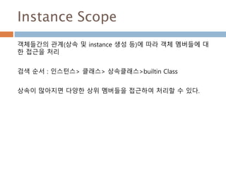Instance Scope
객체들간의 관계(상속 및 instance 생성 등)에 따라 객체 멤버들에 대
한 접근을 처리
검색 순서 : 인스턴스> 클래스> 상속클래스>builtin Class
상속이 많아지면 다양한 상위 멤버들을 접근하여 처리할 수 있다.
 
