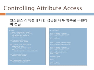 Controlling Attribute Access
인스턴스의 속성에 대한 접근을 내부 함수로 구현하
여 접근
class A() :
__slots__ =['person_id', 'name']
def __init__(self, person_id, name) :
self.person_id = person_id
self.name = name
def __getattr__(self, name) :
return self.__dict__[name]
def __setattr__(self, name, value):
if name in A.__slots__ :
self.__dict__[name] = value
else:
raise Exception(" no match attribute")
def __delattr__(self, name) :
del self.__dict__[name]
def __getattribute__(self, name):
return self.__dict__[name]
a = A(1,'dahl')
print a.__getattr__('name')
print a.__getattr__('person_id')
print a.__dict__
print a.__setattr__('name','moon')
print a.__setattr__('person_id',2)
print a.__getattr__('name')
print a.__getattr__('person_id')
print a.__delattr__('name')
print a.__dict__
a.name = 'gahl'
#a.s = 1
print a.__dict__
 
