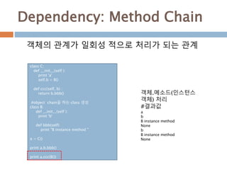 Dependency: Method Chain
class C:
def __init__(self ):
print 'a'
self.b = B()
def ccc(self, b) :
return b.bbb()
#object chain을 하는 class 생성
class B:
def __init__(self ):
print 'b'
def bbb(self):
print "B instance method "
a = C()
print a.b.bbb()
print a.ccc(B())
객체의 관계가 일회성 적으로 처리가 되는 관계
객체.메소드(인스턴스
객체) 처리
#결과값
a
b
B instance method
None
b
B instance method
None
 