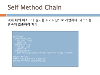 Self Method Chain
class Person:
def name(self, value):
self.name = value
return self
def age(self, value):
self.age = value
return self
def introduce(self):
print "Hello, my name is", self.name, "and I am", self.age, "years old."
person = Person()
#객체의 메소드를 연속적으로 호출하여 처리
person.name("Peter").age(21).introduce()
객체 내의 메소드의 결과를 자기자신으로 리턴하여 메소드를
연속해 호출하여 처리
 