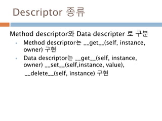 Descriptor 종류
Method descriptor와 Data descripter 로 구분
 Method descriptor는 __get__(self, instance,
owner) 구현
 Data descriptor는 __get__(self, instance,
owner) __set__(self,instance, value),
__delete__(self, instance) 구현
 