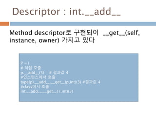 Descriptor : int.__add__
Method descriptor로 구현되어 __get__(self,
instance, owner) 가지고 있다
P =1
# 직접 호출
p.__add__(3) # 결과값 4
#인스턴스에서 호출
type(p).__add__.__get__(p,int)(3) #결과값 4
#class에서 호출
int.__add__.__get__(1,int)(3)
 
