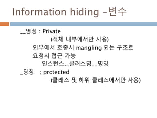 Information hiding -변수
__명칭 : Private
(객체 내부에서만 사용)
외부에서 호출시 mangling 되는 구조로
요청시 접근 가능
인스턴스._클래스명__명칭
_명칭 : protected
(클래스 및 하위 클래스에서만 사용)
 