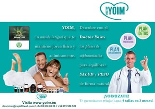 Visita www.yoim.eu
Descubre con el
Doctor Yoim
los planes de
suplementación
para equilibrar
SALUD y PESO
de forma natural
YOIM,
un método integral que te
mantiene joven física y
anímicamente.
¡YOIMIZATE!
Te garantizamos rebajar hasta ¡4 tallas en 3 meses!
 