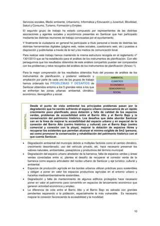 10
Servicios sociales, Medio ambiente, Urbanismo, Informática y Educación y Juventud, Movilidad,
Salud y Consumo, Turismo, Formación y Empleo.
El segundo grupo de trabajo ha estado compuesto por representantes de las distintas
asociaciones y agentes sociales y económicos presentes en Sanlúcar que han participado
mediante las distintas reuniones de trabajo convocadas por el ayuntamiento.
Y finalmente la ciudadanía en general ha participado a título personal a través de distintas las
distintas herramientas digitales (página web, redes sociales, cuestionario web, etc.) puestas a
disposición y publicitadas a través de la red y los medios de comunicación local.
Para realizar este trabajo hemos mantenido la misma estructura recogida en el reglamento nº
1301/2013 que se ha establecido para el análisis de los instrumentos de planificación. Con ello
perseguimos que los resultados obtenidos de este análisis compartido puedan ser comparados
con los problemas y retos recogidos del análisis de los instrumentos de planificación (Anexo 1).
Para la mejor comprensión de los resultados obtenidos fruto del proceso de análisis de los
instrumentos de planificación, y posterior validación y
ampliación por parte de cada uno de los grupos de trabajo
hemos ordenado los PROBLEMAS Y DESAFÍOS de
Sanlúcar obtenidos entorno a los 5 grandes retos a los que
se enfrentan las zonas urbanas: ambiental, climático,
económico, demográfico y social.
AMBIENTAL
Desde el punto de vista ambiental los principales problemas pasan por la
degradación que ha venido sufriendo el espacio urbano consecuencia de un rápido
crecimiento poco planificado, poca dotación y falta de calidad de los espacios
verdes, problemas de accesibilidad entre el Barrio Alto y el Barrio Bajo y la
conservación del patrimonio histórico. Los desafíos que debe abordar Sanlúcar
van en la línea de mejorar la accesibilidad del espacio urbano y en especial de la
conexión del Barrio Alto (centro histórico y cultural) con el Barrio Bajo (centro
comercial y conexión con la playa), mejorar la dotación de espacios libres y
recuperar los existentes que permitan alcanzar el mínimo exigible de 5m2 /persona,
así como promover la conservación y rehabilitación del patrimonio histórico con el
que cuenta Sanlúcar.
 Degradación ambiental del municipio debido a múltiples factores como el cambio climático,
crecimiento desordenado, uso del vehículo privado, etc. hace necesario preservar los
valores naturales, ambientales, paisajísticos y productivos del término municipal.
 Degradación del espacio urbano alrededor de la barranca, falta de espacios verdes y áreas
verdes conectadas entre sí, plantea el desafío de recuperar el corredor verde de la
barranca como espacio articulador del núcleo urbano de Sanlúcar y eje turístico, cultural y
ambiental.
 Espacios de producción agrícola en los bordes urbanos utilizan prácticas poco sostenibles
y obligan a poner en valor los espacios productivos agrícolas en el entorno urbano y
hacerlos medioambientalmente sostenibles.
 Degradación y falta de mantenimiento de algunos edificios protegidos hace necesario
poner en valor el patrimonio para convertirlo en espacios de lanzamiento económico que
generen actividad económica y empleo.
 La diferencia de cota entre el Barrio Alto y el Barrio Bajo es salvada con grandes
pendientes separando a la población, especialmente la más vulnerable. Es necesario
mejorar la conexión favoreciendo la accesibilidad y la movilidad.
AMBIENTAL
CLIMÁTICO
ECONÓMICO
DEMOGRÁFICO
SOCIAL
 