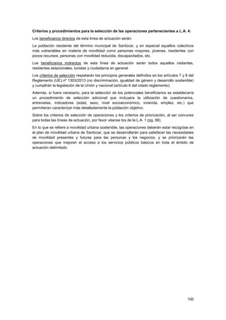 100
Criterios y procedimientos para la selección de las operaciones pertenecientes a L.A. 4:
Los beneficiarios directos de esta línea de actuación serán:
La población residente del término municipal de Sanlúcar, y en especial aquellos colectivos
más vulnerables en materia de movilidad como personas mayores, jóvenes, residentes con
pocos recursos, personas con movilidad reducida, discapacitados, etc.
Los beneficiarios indirectos de esta línea de actuación serán todos aquellos visitantes,
residentes estacionales, turistas y ciudadanía en general.
Los criterios de selección respetarán los principios generales definidos en los artículos 7 y 8 del
Reglamento (UE) nº 1303/2013 (no discriminación, igualdad de género y desarrollo sostenible)
y cumplirán la legislación de la Unión y nacional (artículo 6 del citado reglamento).
Además, si fuera necesario, para la selección de los potenciales beneficiarios se establecería
un procedimiento de selección adicional que incluyera la utilización de cuestionarios,
entrevistas, indicadores (edad, sexo, nivel socioeconómico, vivienda, empleo, etc.) que
permitieran caracterizar más detalladamente la población objetivo.
Sobre los criterios de selección de operaciones y los criterios de priorización, al ser comunes
para todas las líneas de actuación, por favor véanse los de la L.A. 1 (pg. 88).
En lo que se refiere a movilidad urbana sostenible, las operaciones deberán estar recogidas en
el plan de movilidad urbana de Sanlúcar, que se desarrollarán para satisfacer las necesidades
de movilidad presentes y futuras para las personas y los negocios, y se priorizarán las
operaciones que mejoren el acceso a los servicios públicos básicos en toda el ámbito de
actuación delimitado.
 
