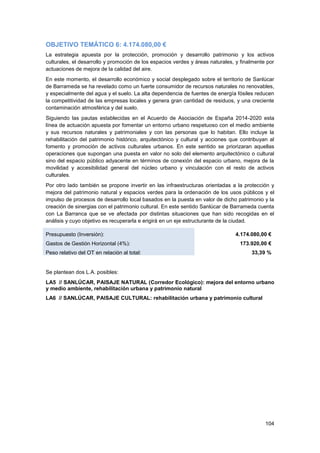 104
OBJETIVO TEMÁTICO 6: 4.174.080,00 €
La estrategia apuesta por la protección, promoción y desarrollo patrimonio y los activos
culturales, el desarrollo y promoción de los espacios verdes y áreas naturales, y finalmente por
actuaciones de mejora de la calidad del aire.
En este momento, el desarrollo económico y social desplegado sobre el territorio de Sanlúcar
de Barrameda se ha revelado como un fuerte consumidor de recursos naturales no renovables,
y especialmente del agua y el suelo. La alta dependencia de fuentes de energía fósiles reducen
la competitividad de las empresas locales y genera gran cantidad de residuos, y una creciente
contaminación atmosférica y del suelo.
Siguiendo las pautas establecidas en el Acuerdo de Asociación de España 2014-2020 esta
línea de actuación apuesta por fomentar un entorno urbano respetuoso con el medio ambiente
y sus recursos naturales y patrimoniales y con las personas que lo habitan. Ello incluye la
rehabilitación del patrimonio histórico, arquitectónico y cultural y acciones que contribuyan al
fomento y promoción de activos culturales urbanos. En este sentido se priorizaran aquellas
operaciones que supongan una puesta en valor no solo del elemento arquitectónico o cultural
sino del espacio público adyacente en términos de conexión del espacio urbano, mejora de la
movilidad y accesibilidad general del núcleo urbano y vinculación con el resto de activos
culturales.
Por otro lado también se propone invertir en las infraestructuras orientadas a la protección y
mejora del patrimonio natural y espacios verdes para la ordenación de los usos públicos y el
impulso de procesos de desarrollo local basados en la puesta en valor de dicho patrimonio y la
creación de sinergias con el patrimonio cultural. En este sentido Sanlúcar de Barrameda cuenta
con La Barranca que se ve afectada por distintas situaciones que han sido recogidas en el
análisis y cuyo objetivo es recuperarla e erigirá en un eje estructurante de la ciudad.
Presupuesto (Inversión): 4.174.080,00 €
Gastos de Gestión Horizontal (4%): 173.920,00 €
Peso relativo del OT en relación al total: 33,39 %
Se plantean dos L.A. posibles:
LA5 // SANLÚCAR, PAISAJE NATURAL (Corredor Ecológico): mejora del entorno urbano
y medio ambiente, rehabilitación urbana y patrimonio natural
LA6 // SANLÚCAR, PAISAJE CULTURAL: rehabilitación urbana y patrimonio cultural
 