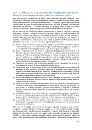 105
LA5 // SANLÚCAR, PAISAJE NATURAL (CORREDOR ECOLÓGICO).
Mejora del entorno urbano y medio ambiente y patrimonio natural
Esta línea inaugura una serie de tres líneas consecutivas que podríamos denominar como
temáticas, en las que se focalizan cuestiones más pormenorizadas sobre la base de las líneas
anteriormente descritas y que se desarrollan en torno a La Barranca. Dentro de Paisaje Natural
incluimos toda una serie de operaciones direccionadas a recuperar y valorizar las cualidades
ambientales de Sanlúcar. El Corredor Ecológico se reconoce como el área con mayor
capacidad transversal e integradora y por ello, donde se concentrarán las actuaciones.
Es por ello que las operaciones estarán direccionadas a poner en valor las cualidades
ambientales, sociales y también económicas del gran espacio aún por desentrañar en
Sanlúcar: La barranca. Se trata de una secuencia de espacios verdes, jardines históricos y
solares baldíos dispuestos a lo largo de la línea topográfica que divide la zona alta y baja de la
ciudad. La potencialidad de estos espacios como motor de grandes transformaciones urbanas
integradas tiene su raíz en un buen número de argumentos e indicadores:
1) Permite identificar el único sistema que es capaz de recorrer transversalmente toda la
ciudad, contribuyendo a ser el soporte de una gran cantidad de estrategias muy eficaces a
la hora de luchar contra la fragmentación y segregación espacial diagnosticada.
2) Recorre longitudinalmente las zonas de mayor densidad poblacional: considerando una
distancia a pié de unos 8 minutos, se estima que la población captiva correspondiente
asciende al 70% de la población, distancia que se reduce a menos de 5 minutos si el
corredor ecológico se enlaza en sus extremos con el paseo marítimo existente.
Consecuentemente, las operaciones desplegadas mantendrán siempre la capacidad de
implementarse con criterios de accesibilidad y proximidad.
3) Atraviesa o es secante a los cinco barrios definidos como vulnerables, por lo que la
potencialidad de conducir sinergias desde y hacia estos barrios.
4) Contiene una serie de espacios hoy vacíos, tanto de titularidad pública como privada, que
adquieren un alto significado estratégico tanto por la posibilidad que ofrecen para la
localización de nuevos equipamientos, servicios y establecimientos comerciales y turísticos
dentro del corazón mismo de la ciudad, como por la capacidad de constituir estos servicios
en redes accesibles además para la población vulnerable.
5) Vincula directamente los sistemas urbanos y rurales, facilitando la integración y lectura de
los paisajes de las salinas, navazos o viñedos, al tiempo que se hacen accesibles desde el
corazón mismo de la ciudad.
6) Incorpora la mayor cantidad y más importantes activos del patrimonio cultural construido,
permitiendo servir de vía de enlace también en los recorridos turísticos por la ciudad. En
este sentido, su cualidad topográfica posibilita adicionalmente la apertura de miradores
hacia los paisajes productivos y Doñana, favoreciendo la interpretación de las unidades
territoriales.
7) Conecta directamente los espacios verdes que se presentan hoy segregados y periféricos,
al tiempo que enlaza otros sistemas naturales de primer orden como los Pinares de San
Jerónimo, Pinares de Pirotecnia, La Jara e incluso el propio Parque Natural de Doñana.
8) La conexión eficiente de estos espacios verdes propicia per se el incremento de la
biodiversidad urbana, ganancia en la permeabilidad del suelo, y aumento de las cualidades
eco-sistémicas del entorno.
Como se ha enunciado anteriormente se priorizarán aquellas operaciones que permitan
recuperar y conectar el patrimonio natural protegido con el núcleo urbano creando sinergias
con la cultura local y aquellos espacios degradados vinculados a La Barranca de titularidad
pública que contribuyan a ofrecer una imagen urbana ordenada. La tipología de espacios
incluidos en esta línea de actuación abarca la mejora medioambiental de espacios urbanos y
zonas verdes de uso colectivo, y la rehabilitación de espacios y vacíos urbanos degradados o
 