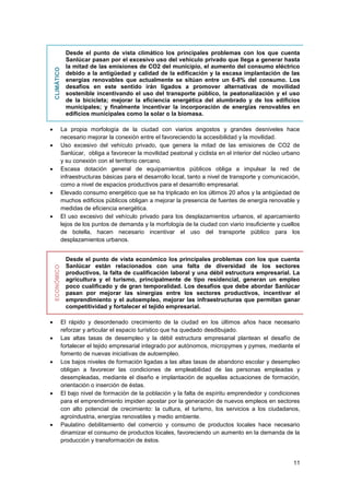 11
CLIMÁTICO
Desde el punto de vista climático los principales problemas con los que cuenta
Sanlúcar pasan por el excesivo uso del vehículo privado que llega a generar hasta
la mitad de las emisiones de CO2 del municipio, el aumento del consumo eléctrico
debido a la antigüedad y calidad de la edificación y la escasa implantación de las
energías renovables que actualmente se sitúan entre un 6-8% del consumo. Los
desafíos en este sentido irán ligados a promover alternativas de movilidad
sostenible incentivando el uso del transporte público, la peatonalización y el uso
de la bicicleta; mejorar la eficiencia energética del alumbrado y de los edificios
municipales; y finalmente incentivar la incorporación de energías renovables en
edificios municipales como la solar o la biomasa.
 La propia morfología de la ciudad con viarios angostos y grandes desniveles hace
necesario mejorar la conexión entre el favoreciendo la accesibilidad y la movilidad.
 Uso excesivo del vehículo privado, que genera la mitad de las emisiones de CO2 de
Sanlúcar, obliga a favorecer la movilidad peatonal y ciclista en el interior del núcleo urbano
y su conexión con el territorio cercano.
 Escasa dotación general de equipamientos públicos obliga a impulsar la red de
infraestructuras básicas para el desarrollo local, tanto a nivel de transporte y comunicación,
como a nivel de espacios productivos para el desarrollo empresarial.
 Elevado consumo energético que se ha triplicado en los últimos 20 años y la antigüedad de
muchos edificios públicos obligan a mejorar la presencia de fuentes de energía renovable y
medidas de eficiencia energética.
 El uso excesivo del vehículo privado para los desplazamientos urbanos, el aparcamiento
lejos de los puntos de demanda y la morfología de la ciudad con viario insuficiente y cuellos
de botella, hacen necesario incentivar el uso del transporte público para los
desplazamientos urbanos.
ECONÓMICO
Desde el punto de vista económico los principales problemas con los que cuenta
Sanlúcar están relacionados con una falta de diversidad de los sectores
productivos, la falta de cualificación laboral y una débil estructura empresarial. La
agricultura y el turismo, principalmente de tipo residencial, generan un empleo
poco cualificado y de gran temporalidad. Los desafíos que debe abordar Sanlúcar
pasan por mejorar las sinergias entre los sectores productivos, incentivar el
emprendimiento y el autoempleo, mejorar las infraestructuras que permitan ganar
competitividad y fortalecer el tejido empresarial.
 El rápido y desordenado crecimiento de la ciudad en los últimos años hace necesario
reforzar y articular el espacio turístico que ha quedado desdibujado.
 Las altas tasas de desempleo y la débil estructura empresarial plantean el desafío de
fortalecer el tejido empresarial integrado por autónomos, micropymes y pymes, mediante el
fomento de nuevas iniciativas de autoempleo.
 Los bajos niveles de formación ligadas a las altas tasas de abandono escolar y desempleo
obligan a favorecer las condiciones de empleabilidad de las personas empleadas y
desempleadas, mediante el diseño e implantación de aquellas actuaciones de formación,
orientación o inserción de éstas.
 El bajo nivel de formación de la población y la falta de espíritu emprendedor y condiciones
para el emprendimiento impiden apostar por la generación de nuevos empleos en sectores
con alto potencial de crecimiento: la cultura, el turismo, los servicios a los ciudadanos,
agroindustria, energías renovables y medio ambiente.
 Paulatino debilitamiento del comercio y consumo de productos locales hace necesario
dinamizar el consumo de productos locales, favoreciendo un aumento en la demanda de la
producción y transformación de éstos.
 