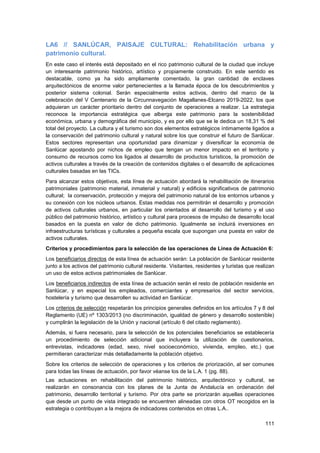 111
LA6 // SANLÚCAR, PAISAJE CULTURAL: Rehabilitación urbana y
patrimonio cultural.
En este caso el interés está depositado en el rico patrimonio cultural de la ciudad que incluye
un interesante patrimonio histórico, artístico y propiamente construido. En este sentido es
destacable, como ya ha sido ampliamente comentado, la gran cantidad de enclaves
arquitectónicos de enorme valor pertenecientes a la llamada época de los descubrimientos y
posterior sistema colonial. Serán especialmente estos activos, dentro del marco de la
celebración del V Centenario de la Circunnavegación Magallanes-Elcano 2019-2022, los que
adquieran un carácter prioritario dentro del conjunto de operaciones a realizar. La estrategia
reconoce la importancia estratégica que alberga este patrimonio para la sostenibilidad
económica, urbana y demográfica del municipio, y es por ello que se le dedica un 18,31 % del
total del proyecto. La cultura y el turismo son dos elementos estratégicos íntimamente ligados a
la conservación del patrimonio cultural y natural sobre los que construir el futuro de Sanlúcar.
Estos sectores representan una oportunidad para dinamizar y diversificar la economía de
Sanlúcar apostando por nichos de empleo que tengan un menor impacto en el territorio y
consumo de recursos como los ligados al desarrollo de productos turísticos, la promoción de
activos culturales a través de la creación de contenidos digitales o el desarrollo de aplicaciones
culturales basadas en las TICs.
Para alcanzar estos objetivos, esta línea de actuación abordará la rehabilitación de itinerarios
patrimoniales (patrimonio material, inmaterial y natural) y edificios significativos de patrimonio
cultural; la conservación, protección y mejora del patrimonio natural de los entornos urbanos y
su conexión con los núcleos urbanos. Estas medidas nos permitirán el desarrollo y promoción
de activos culturales urbanos, en particular los orientados al desarrollo del turismo y el uso
público del patrimonio histórico, artístico y cultural para procesos de impulso de desarrollo local
basados en la puesta en valor de dicho patrimonio. Igualmente se incluirá inversiones en
infraestructuras turísticas y culturales a pequeña escala que supongan una puesta en valor de
activos culturales.
Criterios y procedimientos para la selección de las operaciones de Línea de Actuación 6:
Los beneficiarios directos de esta línea de actuación serán: La población de Sanlúcar residente
junto a los activos del patrimonio cultural residente. Visitantes, residentes y turistas que realizan
un uso de estos activos patrimoniales de Sanlúcar.
Los beneficiarios indirectos de esta línea de actuación serán el resto de población residente en
Sanlúcar, y en especial los empleados, comerciantes y empresarios del sector servicios,
hostelería y turismo que desarrollen su actividad en Sanlúcar.
Los criterios de selección respetarán los principios generales definidos en los artículos 7 y 8 del
Reglamento (UE) nº 1303/2013 (no discriminación, igualdad de género y desarrollo sostenible)
y cumplirán la legislación de la Unión y nacional (artículo 6 del citado reglamento).
Además, si fuera necesario, para la selección de los potenciales beneficiarios se establecería
un procedimiento de selección adicional que incluyera la utilización de cuestionarios,
entrevistas, indicadores (edad, sexo, nivel socioeconómico, vivienda, empleo, etc.) que
permitieran caracterizar más detalladamente la población objetivo.
Sobre los criterios de selección de operaciones y los criterios de priorización, al ser comunes
para todas las líneas de actuación, por favor véanse los de la L.A. 1 (pg. 88).
Las actuaciones en rehabilitación del patrimonio histórico, arquitectónico y cultural, se
realizarán en consonancia con los planes de la Junta de Andalucía en ordenación del
patrimonio, desarrollo territorial y turismo. Por otra parte se priorizarán aquellas operaciones
que desde un punto de vista integrado se encuentren alineadas con otros OT recogidos en la
estrategia o contribuyan a la mejora de indicadores contenidos en otras L.A..
 