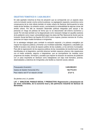 114
OBJETIVO TEMÁTICO 9: 3.426.560,00 €
En este apartado incluimos la línea de actuación que se corresponde con un aspecto clave
como la inclusión social y lucha contra la pobreza. La segregación espacial y económica como
consecuencia de la crisis afecta también al núcleo urbano de Sanlúcar disminuyendo la renta
media de las familias y la cohesión social, y aumentando la vulnerabilidad de algunas zonas del
ámbito urbano. Por ello es necesario desarrollar políticas integradas para apoyar a las
personas en riesgo de pobreza de forma que no se desconecten del entorno económico y
social. Por otro lado también se ha diagnosticado como necesario trabajar en aquellos sectores
de la población como mayor vulnerabilidad según los datos del Plan Nacional de Acción para la
Inclusión Social del Reino de España 2013-2016 como mujeres, jóvenes menores de 16 años,
personas con bajos niveles formativos e inmigrantes.
En la estrategia trabajará para combatir la exclusión espacial y la pobreza energética por
mejorar los espacios públicos y fomentar una movilidad sostenible, integradora y saludable que
facilite el acceso a las zonas de espacio público de las ciudades y a los servicios municipales.
Para ello la regeneración de los espacios públicos de las necesidades de transformación social
identificadas en el diagnóstico, permitirá alcanzar también espacios urbanos más respetuosos
con el medio ambiente, seguros e integradores, que se acompañaran de medidas como
programas de empleo, formación y sociales que mejoren la situación de sectores de población
con un peso importante en Sanlúcar como trabajadores con bajo nivel formativo, jóvenes,
desempleados y colectivos de inmigrantes y les facilite su inserción social y laboral.
Presupuesto (Inversión): 3.426.560,00 €
Gastos de Gestión Horizontal (4%): 142.773,33 €
Peso relativo del OT en relación al total: 27,41 %
Se plantea una L.A. posible:
LA7 // SANLÚCAR, PAISAJE SOCIAL Y PRODUCTIVO: Regeneración y dinamización de
las áreas vulnerables, de la economía local y del patrimonio industrial de Sanlúcar de
Barrameda.
 