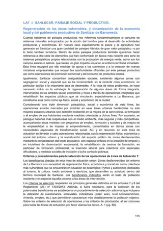 115
LA7 // SANLÚCAR, PAISAJE SOCIAL Y PRODUCTIVO.
Regeneración de las áreas vulnerables, y dinamización de la economía
local y del patrimonio productivo de Sanlúcar de Barrameda.
Cuando hablamos de paisajes productivos nos referimos fundamentalmente al conjunto de
sistemas naturales antropizados por la acción del hombre para el desarrollo de actividades
productivas y económicas. En nuestro caso especialmente la pesca y la agricultura han
generado en Sanlúcar una gran cantidad de paisajes híbridos de gran valor paisajístico -y por
lo tanto también turísticos. Dentro de estos paisajes productivos también queremos hacer
referencia a otra serie de elementos que han conformado en época más reciente otra serie de
sistemas paisajísticos propios relacionados con la producción de energía verde, como son los
campos solares o eólicos, que tienen un gran impacto visual en el entorno territorial inmediato.
Esta línea recogerá por ello medidas de apoyo a los comercios y a la creación de nuevas
iniciativas empresariales que recojan las oportunidades ofrecidas por este paisaje productivo
así como operaciones de promoción comercial y del consumo de productos locales.
Igualmente, Sanlúcar concentran desigualdades sociales, existiendo algunas zonas con
segregación social y espacial que se ha incrementado en la reciente crisis económica, en
particular debido a la importante tasa de desempleo. A la vista de estos problemas, se hace
necesario incluir en la estrategia la regeneración de algunas áreas de forma integrada,
interviniendo en los ámbitos social, económico y físico a través de operaciones integradas que
rehabilitarán los espacios públicos que se vincularán, especialmente a La Barranca, por
constituirse esta como como eje físico, social y económico de la ciudad.
Considerando una triple dimensión paisajística, social y económica de esta línea, las
operaciones estarán marcadas por incidirán en esas áreas urbanas haciéndolas no solo
mejores espacios urbanos sino también incidiendo en la mejora de la convivencia, la formación
o el empleo de sus habitantes mediante medidas orientadas a dichos fines. Por supuesto, se
persigue hacerlas más respetuosas con el medio ambiente, más seguras y más competitivas,
acompañando estas medidas con programas de empleo, formación y sociales y de mejora de
la empleabilidad o de impulso al emprendimiento, concentrados en dichas zonas con
necesidades especiales de transformación social. Así, y en resumen, en esta línea de
actuación se llevarán a cabo operaciones relacionadas con la regeneración física, económica y
social del entorno urbano y la revitalización del espacio público de zonas desfavorecidas
mediante la rehabilitación del tejido productivo, con especial énfasis en la creación de empleo y
en iniciativas de dinamización empresarial, la rehabilitación de centros de formación, en
particular de formación profesional, la inserción laboral para colectivos con especiales
dificultades, y medidas sociales de inclusión y lucha contra la pobreza.
Criterios y procedimientos para la selección de las operaciones de Línea de Actuación 7:
Los beneficiarios directos de esta línea de actuación serán: Zonas desfavorecidas del entorno
de La Barranca con necesidad de regeneración física, económica y social así como colectivos
más vulnerables que se encuentran en situación de desempleo; Pymes y autónomos dedicados
al turismo, la cultura, medio ambiente y servicios, que desarrollen su actividad dentro del
término municipal de Sanlúcar. Los beneficiarios indirectos serán el resto de población
residente y en especial aquella próxima a las áreas de intervención.
Los criterios de selección respetarán los principios generales definidos en los artículos 7 y 8 del
Reglamento (UE) nº 1303/2013. Además, si fuera necesario, para la selección de los
potenciales beneficiarios se establecería un procedimiento de selección adicional que incluyera
la utilización de cuestionarios, entrevistas, indicadores (edad, sexo, nivel socioeconómico,
vivienda, empleo, etc.) que permitieran caracterizar más detalladamente la población objetivo.
Sobre los criterios de selección de operaciones y los criterios de priorización, al ser comunes
para todas las líneas de actuación, por favor véanse los de la L.A. 1 (pg. 88).
 