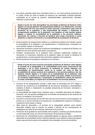 12
 Los activos culturales están poco conectados entre sí y con otros sectores productivos de
la ciudad. Existe por tanto el desafío de potenciar las actividades turísticas-culturales,
sustentadas en la mezcla de riquezas, medioambientales, gastronómicas, culturales,
históricas y patrimoniales.
DEMOGRÁFICO
Desde el punto de vista demográfico los principales problemas de Sanlúcar están
ligados a la escasa dotación de equipamientos públicos y su distribución; una tasa
de desempleo del 47% que supera la media nacional y autonómica; bajo nivel de
formación de la población y alta temporalidad del empleo; y finalmente el
envejecimiento paulatino de la población. Los desafíos en este sentido estarán
ligados a mejorar la accesibilidad de la población a los servicios públicos,
aprovechar los activos y recursos de Sanlúcar para atraer inversiones y nueva
población y mejorar la formación y la empleabilidad de la población de Sanlúcar.
 Escasa dotación de equipamientos públicos y su distribución plantea como desafío mejorar
la accesibilidad de la población a los equipamientos e infraestructuras municipales así
como también mejorar su distribución.
 Aprovechar el atractivo cultural, las condiciones climatológicas, la presencia de Doñana y la
calidad de vida como factores para atraer a la población.
 Paulatino envejecimiento de la población hace necesario implementar medidas que
favorezcan un crecimiento sostenido de la población capaz de revertir la tendencia al
envejecimiento y el estancamiento del crecimiento vegetativo de la población.
 Mínima presencia de la población extranjera en el municipio.
SOCIAL
Desde el punto de vista social los principales problemas de Sanlúcar están ligados
al aumento de la desigualdad y la vulnerabilidad social como consecuencia del
desempleo y de la crisis económica, la existencia de ciertos espacios con
necesidades de transformación social en la ciudad, así como la falta de
accesibilidad de ciertos sectores de la población a los servicios públicos. Así, los
desafíos estarán ligados a la mejora de la empleabilidad de la población más
vulnerable y su acceso a un empleo más estable y de mejor calidad; la promoción
de iniciativas emprendedoras y autoempleo; la rehabilitación urbana de espacios
en áreas vulnerables y la mejora de la accesibilidad a los servicios públicos.
 Aumento de las desigualdades sociales y altas tasas de desempleo del 47% obligan a
favorecer las condiciones de empleabilidad de las personas empleadas y desempleadas,
mediante el diseño e implantación de aquellas actuaciones de formación, orientación o
inserción de éstas.
 La temporalidad del empleo hacen necesario crear y consolidar estructuras de empleo y
formación, con una apuesta estratégica por la formación de excelencia en los sectores del
turismo, la hostelería y la innovación.
 Convertir la conmemoración de los 500 años del inicio de la primera Circunnavegación de
la tierra en un evento centrado en la apuesta por una globalización basada en el dialogo y
cooperación entre países y culturas.
 Altas tasas de desempleo y el aumento de la desigualdad plantean como desafío
desarrollar medidas para la creación de empleo y fomento de las contrataciones de
trabajadores por parte de las empresas autónomas en la provincia.
 Promoción de la igualdad de oportunidades entre mujeres y hombres que permita alcanzar
un buen desarrollo social, así como la incorporación de los jóvenes al trabajo.
 Situaciones de vulnerabilidad social y desigualdad ligadas en algunos casos a problemas
adicionales de accesibilidad (Centro Histórico) plantean como desafío la mejora del espacio
urbano que permita el acceso de la población más vulnerable a los servicios públicos.
 