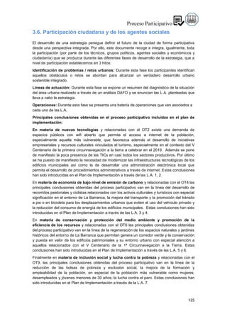 125
3.6. Participación ciudadana y de los agentes sociales
El desarrollo de una estrategia persigue definir el futuro de la ciudad de forma participativa
desde una perspectiva integrada. Por ello, este documente recoge e integra, igualmente, toda
la participación (por parte de los técnicos, grupos políticos, agentes sociales y económicos y
ciudadanía) que se produzca durante las diferentes fases de desarrollo de la estrategia, que a
nivel de participación establecemos en 3 hitos:
Identificación de problemas / retos urbanos: Durante esta fase los participantes identifican
aquellos obstáculos o retos se abordan para alcanzar un verdadero desarrollo urbano
sostenible integrado.
Líneas de actuación: Durante esta fase se expone un resumen del diagnóstico de la situación
del área urbana realizado a través de un análisis DAFO y se enuncian las L.A. planteadas que
lleva a cabo la estrategia.
Operaciones: Durante esta fase se presenta una batería de operaciones que van asociados a
cada uno de las L.A.
Principales conclusiones obtenidas en el proceso participativo incluidas en el plan de
implementación:
En materia de nuevas tecnologías y relacionadas con el OT2 existe una demanda de
espacios públicos con wifi abierto que permita el acceso a internet de la población,
especialmente aquella más vulnerable, que favorezca además el desarrollo de iniciativas
empresariales y recursos culturales vinculados el turismo, especialmente en el contexto del V
Centenario de la primera circunnavegación a la tierra a celebrar en el 2019. Además se pone
de manifiesto la poca presencia de las TICs en casi todos los sectores productivos. Por último
se ha puesto de manifiesto la necesidad de modernizar las infraestructuras tecnológicas de los
edificios municipales así como la de desarrollar una administración electrónica local que
permita el desarrollo de procedimientos administrativos a través de internet. Estas conclusiones
han sido introducidas en el Plan de Implementación a través de las L.A. 1, 2.
En materia de economía de bajo nivel de emisión de carbono y relacionadas con el OT4 las
principales conclusiones obtenidas del proceso participativo van en la línea del desarrollo de
recorridos peatonales y ciclistas relacionados con los activos culturales y turísticos con especial
significación en el entorno de La Barranca, la mejora del transporte y la promoción del tránsito
a pie o en bicicleta para los desplazamientos urbanos que eviten el uso del vehículo privado y
la reducción del consumo de energía de los edificios municipales. Estas conclusiones han sido
introducidas en el Plan de Implementación a través de las L.A. 3 y 4.
En materia de conservación y protección del medio ambiente y promoción de la
eficiencia de los recursos y relacionadas con el OT6 las principales conclusiones obtenidas
del proceso participativo van en la línea de la regeneración de los espacios naturales y jardines
históricos del entorno de La Barranca que permitan genera un corredor verde y la conservación
y puesta en valor de los edificios patrimoniales y su entorno urbano con especial atención a
aquellos relacionados con el V Centenario de la 1ª Circunnavegación a la Tierra. Estas
conclusiones han sido introducidas en el Plan de Implementación a través de las L.A. 5 y 6.
Finalmente en materia de inclusión social y lucha contra la pobreza y relacionadas con el
OT9, las principales conclusiones obtenidas del proceso participativo van en la línea de la
reducción de las bolsas de pobreza y exclusión social, la mejora de la formación y
empleabilidad de la población, en especial de la población más vulnerable como mujeres,
desempleados y jóvenes menores de 30 años; la lucha contra el paro. Estas conclusiones han
sido introducidas en el Plan de Implementación a través de la L.A. 7.
 