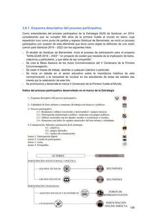 126
3.6.1. Esquema descriptivo del proceso participativo.
Como antecedentes del proceso participativo de la Estrategia DUSI de Sanlúcar, en 2014,
considerando que se cumplen 500 años de la primera Vuelta al mundo en barco cuya
expedición tuvo como punto de partida y regreso Sanlúcar de Barrameda, se inició un proceso
participativo con ocasión de esta efeméride que tenía como objeto la definición de una visión
común para Sanlúcar 2019 – 2022 con los siguientes hitos:
- El alcalde de Sanlúcar de Barrameda, inicia el proceso de participación para el proyecto
“SANLÚCAR 2019 – 2022”: “un proyecto de ciudad que necesita de la implicación de todos,
colectivos y particulares, y que debe de ser compartido”.
- Se crea la Mesa Asesora de los Actos Conmemorativos del V Centenario de la Primera
Circunnavegación.
- Se crean 4 mesas de trabajo, abiertas a cualquier colectivo o particular.
- Se inicia un debate en el sector educativo sobre la importancia histórica de esta
conmemoración y la necesidad de inculcar en los estudiantes de todas las edades ese
interés por la celebración de este hito.
- Se promociona y desarrolla la marca V Centenario de la Primera Vuelta al Mundo.
Índice del proceso participativo desarrollado en el marco de la Estrategia
 