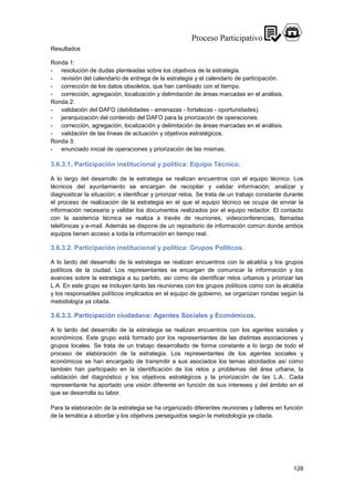 128
Resultados
Ronda 1:
- resolución de dudas planteadas sobre los objetivos de la estrategia.
- revisión del calendario de entrega de la estrategia y el calendario de participación.
- corrección de los datos obsoletos, que han cambiado con el tiempo.
- corrección, agregación, localización y delimitación de áreas marcadas en el análisis.
Ronda 2:
- validación del DAFO (debilidades - amenazas - fortalezas - oportunidades).
- jerarquización del contenido del DAFO para la priorización de operaciones.
- corrección, agregación, localización y delimitación de áreas marcadas en el análisis.
- validación de las líneas de actuación y objetivos estratégicos.
Ronda 3:
- enunciado inicial de operaciones y priorización de las mismas.
3.6.3.1. Participación institucional y política: Equipo Técnico.
A lo largo del desarrollo de la estrategia se realizan encuentros con el equipo técnico. Los
técnicos del ayuntamiento se encargan de recopilar y validar información; analizar y
diagnosticar la situación; e identificar y priorizar retos. Se trata de un trabajo constante durante
el proceso de realización de la estrategia en el que el equipo técnico se ocupa de enviar la
información necesaria y validar los documentos realizados por el equipo redactor. El contacto
con la asistencia técnica se realiza a través de reuniones, videoconferencias, llamadas
telefónicas y e-mail. Además se dispone de un repositorio de información común donde ambos
equipos tienen acceso a toda la información en tiempo real.
3.6.3.2. Participación institucional y política: Grupos Políticos.
A lo lardo del desarrollo de la estrategia se realizan encuentros con la alcaldía y los grupos
políticos de la ciudad. Los representantes se encargan de comunicar la información y los
avances sobre la estrategia a su partido, así como de identificar retos urbanos y priorizar las
L.A. En este grupo se incluyen tanto las reuniones con los grupos políticos como con la alcaldía
y los responsables políticos implicados en el equipo de gobierno, se organizan rondas según la
metodología ya citada.
3.6.3.3. Participación ciudadana: Agentes Sociales y Económicos.
A lo lardo del desarrollo de la estrategia se realizan encuentros con los agentes sociales y
económicos. Este grupo está formado por los representantes de las distintas asociaciones y
grupos locales. Se trata de un trabajo desarrollado de forma constante a lo largo de todo el
proceso de elaboración de la estrategia. Los representantes de los agentes sociales y
económicos se han encargado de transmitir a sus asociados los temas abordados así como
también han participado en la identificación de los retos y problemas del área urbana, la
validación del diagnóstico y los objetivos estratégicos y la priorización de las L.A.. Cada
representante ha aportado una visión diferente en función de sus intereses y del ámbito en el
que se desarrolla su labor.
Para la elaboración de la estrategia se ha organizado diferentes reuniones y talleres en función
de la temática a abordar y los objetivos perseguidos según la metodología ya citada.
 