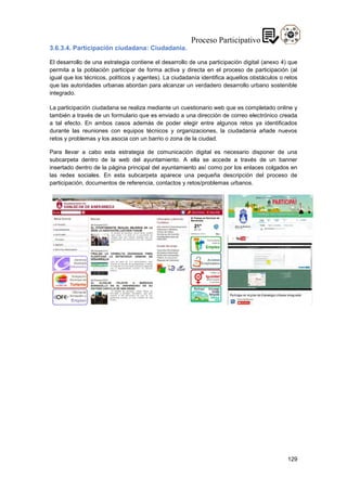 129
3.6.3.4. Participación ciudadana: Ciudadanía.
El desarrollo de una estrategia contiene el desarrollo de una participación digital (anexo 4) que
permita a la población participar de forma activa y directa en el proceso de participación (al
igual que los técnicos, políticos y agentes). La ciudadanía identifica aquellos obstáculos o retos
que las autoridades urbanas abordan para alcanzar un verdadero desarrollo urbano sostenible
integrado.
La participación ciudadana se realiza mediante un cuestionario web que es completado online y
también a través de un formulario que es enviado a una dirección de correo electrónico creada
a tal efecto. En ambos casos además de poder elegir entre algunos retos ya identificados
durante las reuniones con equipos técnicos y organizaciones, la ciudadanía añade nuevos
retos y problemas y los asocia con un barrio o zona de la ciudad.
Para llevar a cabo esta estrategia de comunicación digital es necesario disponer de una
subcarpeta dentro de la web del ayuntamiento. A ella se accede a través de un banner
insertado dentro de la página principal del ayuntamiento así como por los enlaces colgados en
las redes sociales. En esta subcarpeta aparece una pequeña descripción del proceso de
participación, documentos de referencia, contactos y retos/problemas urbanos.
 