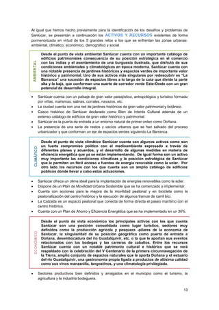 13
Al igual que hemos hecho previamente para la identificación de los desafíos y problemas de
Sanlúcar, se presentan a continuación los ACTIVOS Y RECURSOS existentes de forma
pormenorizada en virtud de los 5 grandes retos a los que se enfrentan las zonas urbanas:
ambiental, climático, económico, demográfico y social.
AMBIENTAL
Desde el punto de vista ambiental Sanlúcar cuenta con un importante catálogo de
edificios patrimoniales consecuencia de su posición estratégica en el comercio
con las indias y el asentamiento de una burguesía ilustrada, que disfrutó de sus
condiciones ambientales y climatológicas en época moderna. Sanlúcar cuenta con
una notable presencia de jardines históricos y espacios verdes de importante valor
histórico y patrimonial. Uno de sus activos más singulares por redescubrir es “La
Barranca” una sucesión de espacios libres a lo largo de la cota que divide la parte
alta y la baja, que conforman una suerte de corredor verde Este-Oeste con un gran
potencial de desarrollo integral.
 Sanlúcar cuenta con un paisaje de gran valor paisajístico, antropológico y turístico formado
por viñas, marismas, salinas, corrales, navazos, etc.
 La ciudad cuenta con una red de jardines históricos de gran valor patrimonial y botánico.
 Casco histórico de Sanlúcar declarado como Bien de Interés Cultural además de un
extenso catálogo de edificios de gran valor histórico y patrimonial.
 Sanlúcar es la puerta de entrada a un entorno natural de primer orden como Doñana.
 La presencia de una serie de restos y vacíos urbanos que se han salvado del proceso
urbanizador y que conforman un eje de espacios verdes siguiendo La Barranca.
CLIMÁTICO
Desde el punto de vista climático Sanlúcar cuenta con algunos activos como son
un fuerte compromiso político con el medioambiente expresado a través de
diferentes planes y acuerdos, y el desarrollo de algunas medidas en materia de
eficiencia energética que ya se están implementando. De igual forma son un activo
muy importante las condiciones climáticas y la posición estratégica de Sanlúcar
que le permiten un fácil acceso a fuentes de energía renovable como la solar. Por
otro lado los recursos con los que cuenta son un amplio catálogo de edificios
públicos donde llevar a cabo estas actuaciones.
 Sanlúcar ofrece un clima ideal para la implantación de energías renovables como la solar.
 Dispone de un Plan de Movilidad Urbana Sostenible que se ha comenzado a implementar.
 Cuenta con acciones para le mejora de la movilidad peatonal y en bicicleta como la
peatonalización del centro histórico y la ejecución de algunos tramos de carril bici.
 La Calzada es un espacio peatonal que conecta de forma directa el paseo marítimo con el
centro histórico.
 Cuenta con un Plan de Ahorro y Eficiencia Energética que se ha implementado en un 30%.
ECONÓMICO
Desde el punto de vista económico los principales activos con los que cuenta
Sanlúcar son una posición consolidada como lugar turístico, sectores muy
definidos como la producción agrícola y pesquera -pilares de la economía de
Sanlúcar, la singularidad de su posición geográfica como puerta de entrada a
Doñana, desembocadura del río Guadalquivir, etc. o la que le aportan sus eventos
relacionados con las bodegas y las carreras de caballos. Entre los recursos
Sanlúcar cuenta con un notable patrimonio cultural e histórico que se verá
respaldado con la celebración del V Centenario de la primera circunnavegación de
la Tierra, amplio conjunto de espacios naturales que le aporta Doñana y el estuario
del río Guadalquivir, una gastronomía propia ligada a productos de altísima calidad
como sus vinos manzanilla, langostinos, y una climatología privilegiada.
 Sectores productivos bien definidos y arraigados en el municipio como el turismo, la
agricultura y la industria bodeguera.
 