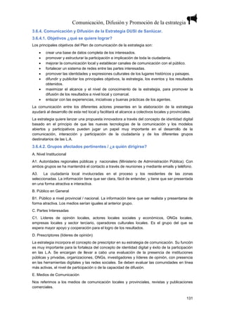 131
3.6.4. Comunicación y Difusión de la Estrategia DUSI de Sanlúcar.
3.6.4.1. Objetivos ¿qué se quiere lograr?
Los principales objetivos del Plan de comunicación de la estrategia son:
 crear una base de datos completa de los interesados.
 promover y estructurar la participación e implicación de toda la ciudadanía.
 mejorar la comunicación local y establecer canales de comunicación con el público.
 fortalecer un sistema de redes entre las partes interesadas.
 promover las identidades y expresiones culturales de los lugares históricos y paisajes.
 difundir y publicitar los principales objetivos, la estrategia, los eventos y los resultados
obtenidos.
 maximizar el alcance y el nivel de conocimiento de la estrategia, para promover la
difusión de los resultados a nivel local y comarcal.
 enlazar con las experiencias, iniciativas y buenas prácticas de los agentes.
La comunicación entre los diferentes actores presentes en la elaboración de la estrategia
ayudará al desarrollo de esta red local y facilitará el alcance a colectivos locales y provinciales.
La estrategia quiere lanzar una propuesta innovadora a través del concepto de identidad digital
basado en el principio de que las nuevas tecnologías de la comunicación y los modelos
abiertos y participativos pueden jugar un papel muy importante en el desarrollo de la
comunicación, interacción y participación de la ciudadanía y de los diferentes grupos
destinatarios de las L.A.
3.6.4.2. Grupos afectados pertinentes / ¿a quién dirigirse?
A. Nivel Institucional
A1. Autoridades regionales públicas y nacionales (Ministerio de Administración Pública). Con
ambos grupos se ha mantendrá el contacto a través de reuniones y mediante emails y teléfono.
A3. La ciudadanía local involucradas en el proceso y los residentes de las zonas
seleccionadas. La información tiene que ser clara, fácil de entender, y tiene que ser presentada
en una forma atractiva e interactiva.
B. Público en General
B1. Público a nivel provincial / nacional. La información tiene que ser realista y presentarse de
forma atractiva. Los medios serían iguales al anterior grupo.
C. Partes Interesadas
C1. Líderes de opinión locales, actores locales sociales y económicos, ONGs locales,
empresas locales y sector terciario, operadores culturales locales. Es el grupo del que se
espera mayor apoyo y cooperación para el logro de los resultados.
D. Prescriptores (líderes de opinión)
La estrategia incorpora el concepto de prescriptor en su estrategia de comunicación. Su función
es muy importante para la fortaleza del concepto de identidad digital y éxito de la participación
en las L.A. Se encargan de llevar a cabo una evaluación de la presencia de instituciones
públicas y privadas, organizaciones, ONGs, investigadores y líderes de opinión, con presencia
en las herramientas digitales y las redes sociales. Se deben evaluar las comunidades en línea
más activas, el nivel de participación o de la capacidad de difusión.
E. Medios de Comunicación
Nos referimos a los medios de comunicación locales y provinciales, revistas y publicaciones
comerciales.
 