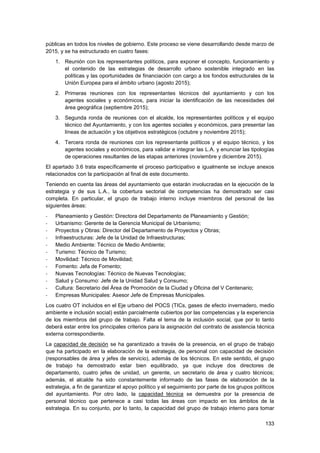 133
públicas en todos los niveles de gobierno. Este proceso se viene desarrollando desde marzo de
2015, y se ha estructurado en cuatro fases:
1. Reunión con los representantes políticos, para exponer el concepto, funcionamiento y
el contenido de las estrategias de desarrollo urbano sostenible integrado en las
políticas y las oportunidades de financiación con cargo a los fondos estructurales de la
Unión Europea para el ámbito urbano (agosto 2015);
2. Primeras reuniones con los representantes técnicos del ayuntamiento y con los
agentes sociales y económicos, para iniciar la identificación de las necesidades del
área geográfica (septiembre 2015);
3. Segunda ronda de reuniones con el alcalde, los representantes políticos y el equipo
técnico del Ayuntamiento, y con los agentes sociales y económicos, para presentar las
líneas de actuación y los objetivos estratégicos (octubre y noviembre 2015);
4. Tercera ronda de reuniones con los representante políticos y el equipo técnico, y los
agentes sociales y económicos, para validar e integrar las L.A. y enunciar las tipologías
de operaciones resultantes de las etapas anteriores (noviembre y diciembre 2015).
El apartado 3.6 trata específicamente el proceso participativo e igualmente se incluye anexos
relacionados con la participación al final de este documento.
Teniendo en cuenta las áreas del ayuntamiento que estarán involucradas en la ejecución de la
estrategia y de sus L.A., la cobertura sectorial de competencias ha demostrado ser casi
completa. En particular, el grupo de trabajo interno incluye miembros del personal de las
siguientes áreas:
- Planeamiento y Gestión: Directora del Departamento de Planeamiento y Gestión;
- Urbanismo: Gerente de la Gerencia Municipal de Urbanismo;
- Proyectos y Obras: Director del Departamento de Proyectos y Obras;
- Infraestructuras: Jefe de la Unidad de Infraestructuras;
- Medio Ambiente: Técnico de Medio Ambiente;
- Turismo: Técnico de Turismo;
- Movilidad: Técnico de Movilidad;
- Fomento: Jefa de Fomento;
- Nuevas Tecnologías: Técnico de Nuevas Tecnologías;
- Salud y Consumo: Jefe de la Unidad Salud y Consumo;
- Cultura: Secretario del Área de Promoción de la Ciudad y Oficina del V Centenario;
- Empresas Municipales: Asesor Jefe de Empresas Municipales.
Los cuatro OT incluidos en el Eje urbano del POCS (TICs, gases de efecto invernadero, medio
ambiente e inclusión social) están parcialmente cubiertos por las competencias y la experiencia
de los miembros del grupo de trabajo. Falta el tema de la inclusión social, que por lo tanto
deberá estar entre los principales criterios para la asignación del contrato de asistencia técnica
externa correspondiente.
La capacidad de decisión se ha garantizado a través de la presencia, en el grupo de trabajo
que ha participado en la elaboración de la estrategia, de personal con capacidad de decisión
(responsables de área y jefes de servicio), además de los técnicos. En este sentido, el grupo
de trabajo ha demostrado estar bien equilibrado, ya que incluye dos directores de
departamento, cuatro jefes de unidad, un gerente, un secretario de área y cuatro técnicos;
además, el alcalde ha sido constantemente informado de las fases de elaboración de la
estrategia, a fin de garantizar el apoyo político y el seguimiento por parte de los grupos políticos
del ayuntamiento. Por otro lado, la capacidad técnica se demuestra por la presencia de
personal técnico que pertenece a casi todas las áreas con impacto en los ámbitos de la
estrategia. En su conjunto, por lo tanto, la capacidad del grupo de trabajo interno para tomar
 