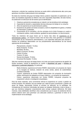 134
decisiones y abordar las cuestiones técnicas se puede definir suficientemente alta come para
garantizar una eficaz implementación de la estrategia.
No todos los miembros del grupo de trabajo interno pudieron responder al cuestionario; por lo
tanto, los resultados siguientes se refieren a las ocho respuestas disponibles. De toda manera,
el cuestionario se estructuró de tal manera que se identificasen:
1. Cobertura sectorial de competencias en relación con las temáticas de la estrategia;
2. Capacidad de decisión y capacidades técnicas del grupo de trabajo en su conjunto;
3. Años de experiencia en la administración pública;
4. Experiencia de gestión de fondos europeos y sobre la elegibilidad de gastos y medidas
de información y publicidad;
5. Conocimiento de la normativa y de los principios de la Unión Europea en cuanto a
contratación pública, medio ambiente, igualdad de oportunidades y no discriminación.
Todos los miembros del grupo tienen por lo menos diez años de experiencia en la
administración pública, y la mayoría incluso más de trece años. Esto garantiza un excelente
conocimiento de los mecanismos administrativos y una capacidad adecuada para abordar y
resolver los problemas relacionados con los procedimientos administrativos de las futuras
operaciones de la estrategia:
- Planeamiento y Gestión: 12 años;
- Medio Ambiente: 10 años;
- Movilidad: 38 años;
- Salud y Consumo: 25 años;
- Cultura: 20 años;
- Turismo: 27 años;
- Nuevas tecnologías: 19 años;
- Empresas Municipales: 13 años.
Sólo tres miembros del grupo de trabajo tienen una (más que buena) experiencia de gestión de
fondos europeos, inclusa la experiencia en cuanto a elegibilidad del gasto y medidas de
información y publicidad obligatoria. En particular:
- Medio Ambiente: experiencia de fondos FEDER, relacionados con proyectos de mejora
en la recogida de residuos, dotación de zonas verdes, planes de sostenibilidad,
movilidad sostenible;
- Turismo: experiencia de fondos FEDER relacionados con proyectos de iluminación
pública, eliminación de cableado en el casco histórico, y un proyecto de cooperación;
- Cultura: experiencia relacionada con fondos FEDER, incluyendo proyectos de
cooperación cultural y investigación arqueológica.
Para las áreas restantes, sería conveniente reforzar la experiencia en cuanto a gestión de
fondos europeos. No obstante, hay que señalar que, dada la buena coordinación y gestión del
grupo de trabajo, demostrada durante el proceso de definición de la estrategia, las
competencias de miembros individuales del equipo se trasladan fácilmente a todo el grupo, y
que sus miembros trabajarían conjuntamente para corregir cualquier deficiencia. De todas
maneras, estas debilidades identifican otras competencias que el grupo de asistencia técnica
externa debería tener para garantizar una adecuada cobertura y garantizar el éxito en la
implementación de la estrategia.
 