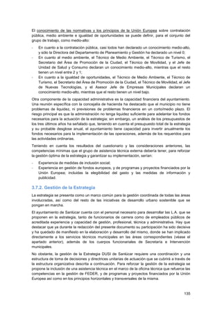 135
El conocimiento de las normativas y los principios de la Unión Europea sobre contratación
pública, medio ambiente e igualdad de oportunidades se puede definir, para el conjunto del
grupo de trabajo, como medio-alto:
- En cuanto a la contratación pública, casi todos han declarado un conocimiento medio-alto,
y sólo la Directora del Departamento de Planeamiento y Gestión ha declarado un nivel 0;
- En cuanto al medio ambiente, el Técnico de Medio Ambiente, el Técnico de Turismo, el
Secretario del Área de Promoción de la Ciudad, el Técnico de Movilidad, y el Jefe de
Unidad de Salud y Consumo declaran un conocimiento medio-alto, mientras que el resto
tienen un nivel entre 2 y 1;
- En cuanto a la igualdad de oportunidades, el Técnico de Medio Ambiente, el Técnico de
Turismo, el Secretario del Área de Promoción de la Ciudad, el Técnico de Movilidad, el Jefe
de Nuevas Tecnologías, y el Asesor Jefe de Empresas Municipales declaran un
conocimiento medio-alto, mientras que el resto tienen un nivel bajo.
Otra componente de la capacidad administrativa es la capacidad financiera del ayuntamiento.
Una reunión específica con la concejalía de hacienda ha destacado que el municipio no tiene
problemas de liquidez, ni previsiones de problemas financieros en un corto/medio plazo. El
riesgo principal es que la administración no tenga liquidez suficiente para adelantar los fondos
necesarios para la actuación de la estrategia; sin embargo, un análisis de los presupuestos de
los tres últimos años ha señalado que, teniendo en cuenta el presupuesto total de la estrategia
y su probable desglose anual, el ayuntamiento tiene capacidad para invertir anualmente los
fondos necesarios para la implementación de las operaciones, además de los requeridos para
las actividades ordinarias.
Teniendo en cuenta los resultados del cuestionario y las consideraciones anteriores, las
competencias mínimas que el grupo de asistencia técnica externa debería tener, para reforzar
la gestión óptima de la estrategia y garantizar su implementación, serían:
- Experiencia de medidas de inclusión social;
- Experiencia en gestión de fondos europeos, y de programas y proyectos financiados por la
Unión Europea; incluidas la elegibilidad del gasto y las medidas de información y
publicidad.
3.7.2. Gestión de la Estrategia
La estrategia se presenta como un marco común para la gestión coordinada de todas las áreas
involucradas, así como del resto de las iniciativas de desarrollo urbano sostenible que se
pongan en marcha.
El ayuntamiento de Sanlúcar cuenta con el personal necesario para desarrollar las L.A. que se
proponen en la estrategia, tanto de funcionarios de carrera como de empleados públicos de
acreditada experiencia y capacidad de gestión, profesional, técnica y administrativa. Hay que
destacar que ya durante la redacción del presente documento su participación ha sido decisiva
y ha quedado de manifiesto en la elaboración y desarrollo del mismo, donde se han implicado
directamente a los servicios técnicos municipales en las áreas correspondientes (véase el
apartado anterior), además de los cuerpos funcionariales de Secretaría e Intervención
municipales.
No obstante, la gestión de la Estrategia DUSI de Sanlúcar requiere una coordinación y una
estructura de toma de decisiones y directrices unitarias de actuación que se cubrirá a través de
la estructura organizativa descrita a continuación. Para reforzar la gestión de la estrategia se
propone la inclusión de una asistencia técnica en el marco de la oficina técnica que refuerce las
competencias en la gestión de FEDER, y de programas y proyectos financiados por la Unión
Europea así como en los principios horizontales y transversales de la misma.
 
