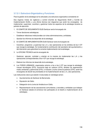 136
3.7.2.1. Estructura Organizativa y Funciones
Para la gestión de la estrategia se ha articulado una estructura organizativa consistente en:
Dos órganos mixtos de vigilancia y control (Comité de Seguimiento DUSI y Comité de
Implementación DUSI), y una oficina técnica (ver diagrama) que serán los encargados de
implementar, supervisar, coordinar y gestionar todos los aspectos de la estrategia durante su
periodo de ejecución.
1. El COMITÉ DE SEGUIMIENTO DUSI Sanlúcar será el encargado de:
- Tomar decisiones estratégicas.
- Establecer relaciones institucionales con otras administraciones y entidades.
- Aprobar los informes de desarrollo de la estrategia.
2. El COMITÉ DE IMPLEMENTACIÓN DUSI Sanlúcar será el encargado de:
- Coordinar, programar y supervisar las L.A. y las operaciones en los ámbitos de los 4 OT
que recoge la estrategia. Es fundamental la contribución del secretario del ayuntamiento y
del interventor para garantizar la correcta implementación de la estrategia.
3. La OFICINA TÉCNICA será la encargada de:
- Gestionar, ejecutar, contratar y orientar en la manera de implementar las L.A. y las
operaciones correspondientes a los 4 OT que recoge la estrategia.
- Elaborar los informes de desarrollo de la estrategia.
4. Los FOROS URBANOS, organizados entorno a los a los 4 OT que recoge la estrategia:
nuevas tecnologías (OT2), economía baja en carbono (OT4), ámbitos de regeneración
medio ambiental y patrimonial (OT6), e inclusión y lucha contra la pobreza (OT9), serán los
encargados de decidir las prioridades en la implementación de las L.A. y las operaciones.
Las instituciones clave que estarán involucradas en estrategia serían:
 Ayuntamientos de Sanlúcar de Barrameda.
 Diputación de Cádiz.
 Delegación de la Junta de Andalucía en Cádiz.
 Representación de las asociaciones comunitarias y vecinales y entidades que trabajan
en Sanlúcar (desde el comienzo han participado en el diseño e implementación de la
estrategia).
 