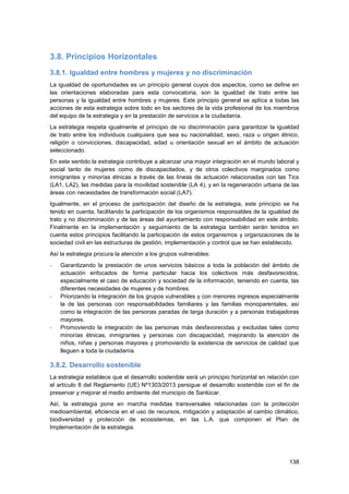 138
3.8. Principios Horizontales
3.8.1. Igualdad entre hombres y mujeres y no discriminación
La igualdad de oportunidades es un principio general cuyos dos aspectos, como se define en
las orientaciones elaboradas para esta convocatoria, son la igualdad de trato entre las
personas y la igualdad entre hombres y mujeres. Este principio general se aplica a todas las
acciones de esta estrategia sobre todo en los sectores de la vida profesional de los miembros
del equipo de la estrategia y en la prestación de servicios a la ciudadanía.
La estrategia respeta igualmente el principio de no discriminación para garantizar la igualdad
de trato entre los individuos cualquiera que sea su nacionalidad, sexo, raza u origen étnico,
religión o convicciones, discapacidad, edad u orientación sexual en el ámbito de actuación
seleccionado.
En este sentido la estrategia contribuye a alcanzar una mayor integración en el mundo laboral y
social tanto de mujeres como de discapacitados, y de otros colectivos marginados como
inmigrantes y minorías étnicas a través de las líneas de actuación relacionadas con las Tics
(LA1, LA2), las medidas para la movilidad sostenible (LA 4), y en la regeneración urbana de las
áreas con necesidades de transformación social (LA7).
Igualmente, en el proceso de participación del diseño de la estrategia, este principio se ha
tenido en cuenta, facilitando la participación de los organismos responsables de la igualdad de
trato y no discriminación y de las áreas del ayuntamiento con responsabilidad en este ámbito.
Finalmente en la implementación y seguimiento de la estrategia también serán tenidos en
cuenta estos principios facilitando la participación de estos organismos y organizaciones de la
sociedad civil en las estructuras de gestión, implementación y control que se han establecido.
Así la estrategia procura la atención a los grupos vulnerables:
- Garantizando la prestación de unos servicios básicos a toda la población del ámbito de
actuación enfocados de forma particular hacia los colectivos más desfavorecidos,
especialmente el caso de educación y sociedad de la información, teniendo en cuenta, las
diferentes necesidades de mujeres y de hombres.
- Priorizando la integración de los grupos vulnerables y con menores ingresos especialmente
la de las personas con responsabilidades familiares y las familias monoparentales, así
como la integración de las personas paradas de larga duración y a personas trabajadoras
mayores.
- Promoviendo la integración de las personas más desfavorecidas y excluidas tales como
minorías étnicas, inmigrantes y personas con discapacidad, mejorando la atención de
niños, niñas y personas mayores y promoviendo la existencia de servicios de calidad que
lleguen a toda la ciudadanía.
3.8.2. Desarrollo sostenible
La estrategia establece que el desarrollo sostenible será un principio horizontal en relación con
el artículo 8 del Reglamento (UE) Nº1303/2013 persigue el desarrollo sostenible con el fin de
preservar y mejorar el medio ambiente del municipio de Sanlúcar.
Así, la estrategia pone en marcha medidas transversales relacionadas con la protección
medioambiental, eficiencia en el uso de recursos, mitigación y adaptación al cambio climático,
biodiversidad y protección de ecosistemas, en las L.A. que componen el Plan de
Implementación de la estrategia.
 