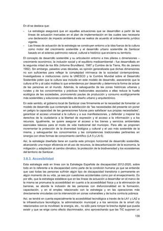 139
En él se destaca que:
- La estrategia asegurará que en aquellas actuaciones que se desarrollen a partir de las
líneas de actuación marcadas en el plan de implementación en las cuales sea necesaria
una declaración de impacto ambiental esta se realice de acuerdo al ordenamiento jurídico
vigente.
- Las líneas de actuación de la estrategia se construyen entorno a la idea fuerza de la cultura
como motor del crecimiento sostenible y el desarrollo urbano sostenible de Sanlúcar
basado en el extenso patrimonio natural, cultural e histórico que encierra su territorio.
El concepto de desarrollo sostenible y su articulación entorno a tres pilares o dimensiones –
crecimiento económico, la inclusión social y el equilibrio medioambiental - fue desarrollado en
la segunda mitad de los 80s (Informe Brundtland, 1987 y Cumbre de la Tierra, Rio de Janeiro
1992). Sin embargo, pasados unas décadas, es opinión generalizada que dichas dimensiones
no son suficientes para reflejar la complejidad intrínseca de la sociedad contemporánea.
Investigadores e instituciones como la UNESCO y la Cumbre Mundial sobre el Desarrollo
Sostenible piden que la cultura sea incluida en este modelo de desarrollo, aseverando que la
cultura al fin y al cabo moldea lo que entendemos por desarrollo y determina la forma de actuar
de las personas en el mundo. Además, la salvaguardia de las zonas históricas urbanas y
rurales y de los conocimientos y prácticas tradicionales asociados a ellas reduce la huella
ecológica de las sociedades, promoviendo pautas de producción y consumo ecológicamente
más sostenibles y soluciones sostenibles de diseño urbano y arquitectónico.
En este sentido, el gobierno local de Sanlúcar cree firmemente en la necesidad de fomentar un
modelo de desarrollo que contemple la satisfacción de “las necesidades del presente sin poner
en peligro la capacidad de las generaciones futuras para satisfacer sus propias necesidades”,
garantizar el acceso universal a la cultura y a sus manifestaciones, y defender y mejorar los
derechos de la ciudadanía a la libertad de expresión y el acceso a la información y a los
recursos. Igualmente, se quiere asegurar el acceso a los bienes y servicios ambientales
esenciales básicos para el modo de vida tradicional del municipio. Para ello se proponen
incrementar la protección de la diversidad biológica y cultural y el uso más sostenible de la
misma, y salvaguardar los conocimientos y las competencias tradicionales pertinentes en
sinergia con otras formas de conocimiento científico (LA 5 y LA 6).
Así, la estrategia diseñada tiene en cuenta este principio horizontal de desarrollo sostenible,
alcanzando una mayor eficiencia en el uso de recursos, la descarbonización de la economía, la
mitigación y adaptación al cambio climático, la protección de la biodiversidad y los ecosistemas
del territorio de Sanlúcar.
3.8.3. Accesibilidad
Esta estrategia está en línea con la Estrategia Española de discapacidad 2012-2020, sobre
todo en lo referente a la discapacidad como parte de la condición humana ya que se entiende
que casi todas las personas sufrirán algún tipo de discapacidad transitoria o permanente en
algún momento de su vida, ya sea por cuestiones accidentales como por el envejecimiento. Es
por ello, que la estrategia establece que en las líneas de actuación a desarrollar en el marco de
la misma se promueva la accesibilidad en cuanto a la accesibilidad física y a la eliminación de
barreras, se aborde la inclusión de las personas con disfuncionalidad en la formación,
capacitación, y en el empleo relacionado con la estrategia y en las operaciones más
directamente vinculadas con la intervención en zonas vulnerables y de lucha contra la pobreza
Así, se tendrá en cuenta especialmente la accesibilidad tecnológica a través de la LA1 y LA2 a
la infraestructura tecnológica, la administración municipal y a los servicios de la smart city
relacionados con la movilidad, la energía, etc., no sólo para romper la brecha digital que pueda
existir y que se erige como efecto discriminador, sino aprovechando que las TIC suponen un
 