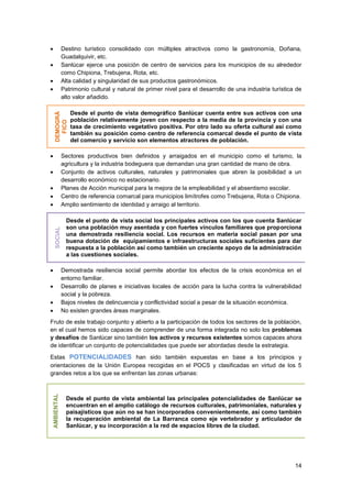 14
 Destino turístico consolidado con múltiples atractivos como la gastronomía, Doñana,
Guadalquivir, etc.
 Sanlúcar ejerce una posición de centro de servicios para los municipios de su alrededor
como Chipiona, Trebujena, Rota, etc.
 Alta calidad y singularidad de sus productos gastronómicos.
 Patrimonio cultural y natural de primer nivel para el desarrollo de una industria turística de
alto valor añadido.
DEMOGRÁ
FICO
Desde el punto de vista demográfico Sanlúcar cuenta entre sus activos con una
población relativamente joven con respecto a la media de la provincia y con una
tasa de crecimiento vegetativo positiva. Por otro lado su oferta cultural así como
también su posición como centro de referencia comarcal desde el punto de vista
del comercio y servicio son elementos atractores de población.
 Sectores productivos bien definidos y arraigados en el municipio como el turismo, la
agricultura y la industria bodeguera que demandan una gran cantidad de mano de obra.
 Conjunto de activos culturales, naturales y patrimoniales que abren la posibilidad a un
desarrollo económico no estacionario.
 Planes de Acción municipal para la mejora de la empleabilidad y el absentismo escolar.
 Centro de referencia comarcal para municipios limítrofes como Trebujena, Rota o Chipiona.
 Amplio sentimiento de identidad y arraigo al territorio.
SOCIAL
Desde el punto de vista social los principales activos con los que cuenta Sanlúcar
son una población muy asentada y con fuertes vínculos familiares que proporciona
una demostrada resiliencia social. Los recursos en materia social pasan por una
buena dotación de equipamientos e infraestructuras sociales suficientes para dar
respuesta a la población así como también un creciente apoyo de la administración
a las cuestiones sociales.
 Demostrada resiliencia social permite abordar los efectos de la crisis económica en el
entorno familiar.
 Desarrollo de planes e iniciativas locales de acción para la lucha contra la vulnerabilidad
social y la pobreza.
 Bajos niveles de delincuencia y conflictividad social a pesar de la situación económica.
 No existen grandes áreas marginales.
Fruto de este trabajo conjunto y abierto a la participación de todos los sectores de la población,
en el cual hemos sido capaces de comprender de una forma integrada no solo los problemas
y desafíos de Sanlúcar sino también los activos y recursos existentes somos capaces ahora
de identificar un conjunto de potencialidades que puede ser abordadas desde la estrategia.
Estas POTENCIALIDADES han sido también expuestas en base a los principios y
orientaciones de la Unión Europea recogidas en el POCS y clasificadas en virtud de los 5
grandes retos a los que se enfrentan las zonas urbanas:
AMBIENTAL
Desde el punto de vista ambiental las principales potencialidades de Sanlúcar se
encuentran en el amplio catálogo de recursos culturales, patrimoniales, naturales y
paisajísticos que aún no se han incorporados convenientemente, así como también
la recuperación ambiental de La Barranca como eje vertebrador y articulador de
Sanlúcar, y su incorporación a la red de espacios libres de la ciudad.
 