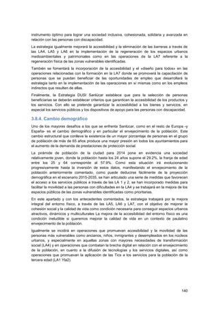 140
instrumento óptimo para lograr una sociedad inclusiva, cohesionada, solidaria y avanzada en
relación con las personas con discapacidad.
La estrategia igualmente mejorará la accesibilidad y la eliminación de las barreras a través de
las LA4, LA5 y LA6 en la implementación de la regeneración de los espacios urbanos
medioambientales y patrimoniales como en las operaciones de la LA7 referente a la
regeneración física de las zonas vulnerables identificadas.
También se fomentará la incorporación de la accesibilidad y el «diseño para todos» en las
operaciones relacionadas con la formación en la LA7 donde se promoverá la capacitación de
personas que se puedan beneficiar de las oportunidades de empleo que desarrollará la
estrategia tanto en la implementación de las operaciones en sí mismas como en los empleos
indirectos que resulten de ellas.
Finalmente, la Estrategia DUSI Sanlúcar establece que para la selección de personas
beneficiarias se deberán establecer criterios que garanticen la accesibilidad de los productos y
los servicios. Con ello se pretende garantizar la accesibilidad a los bienes y servicios, en
especial los servicios públicos y los dispositivos de apoyo para las personas con discapacidad.
3.8.4. Cambio demográfico
Uno de los mayores desafíos a los que se enfrenta Sanlúcar, como en el resto de Europa -y
España- es el cambio demográfico y en particular el envejecimiento de la población. Este
cambio estructural que conlleva la existencia de un mayor porcentaje de personas en el grupo
de población de más de 65 años produce una mayor presión en todos los ayuntamientos para
el aumento de la demanda de prestaciones de protección social.
La pirámide de población de la ciudad para 2014 pone en evidencia una sociedad
relativamente joven, donde la población hasta los 24 años supone el 29.2%, la franja de edad
entre los 25 y 64 corresponde al 57.9%. Como esta situación irá evolucionando
progresivamente hasta la inversión de estos datos, manifestando el envejecimiento de la
población anteriormente comentado, como puede deducirse fácilmente de la proyección
demográfica en el escenario 2015-2035, se han articulado una serie de medidas que favorecen
el acceso a los servicios públicos a través de las LA 1 y 2, se han incorporado medidas para
facilitar la movilidad a las personas con dificultades en la LA4 y se trabajará en la mejora de los
espacios públicos de las zonas vulnerables identificadas como prioritarias.
En este apartado y con los antecedentes comentados, la estrategia trabajará por la mejora
integral del entorno físico, a través de las LA5, LA6 y LA7, con el objetivo de mejorar la
cohesión social y la calidad de vida como condición necesaria para conseguir espacios urbanos
atractivos, dinámicos y multiculturales La mejora de la accesibilidad del entorno físico es una
condición ineludible si queremos mejorar la calidad de vida en un contexto de paulatino
envejecimiento de la población.
Igualmente se incidirá en operaciones que promuevan accesibilidad y la movilidad de las
personas más vulnerables como ancianos, niños, inmigrantes y desempleados en los núcleos
urbanos, y especialmente en aquellas zonas con mayores necesidades de transformación
social (LA4) y en operaciones que combatan la brecha digital en relación con el envejecimiento
de la población, en cuanto a la difusión de tecnologías y los servicios digitales, así como
operaciones que promuevan la aplicación de las Tics a los servicios para la población de la
tercera edad (LA1 Yla2).
 