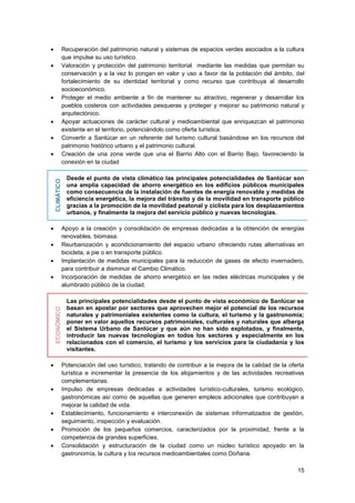 15
 Recuperación del patrimonio natural y sistemas de espacios verdes asociados a la cultura
que impulse su uso turístico.
 Valoración y protección del patrimonio territorial mediante las medidas que permitan su
conservación y a la vez lo pongan en valor y uso a favor de la población del ámbito, del
fortalecimiento de su identidad territorial y como recurso que contribuya al desarrollo
socioeconómico.
 Proteger el medio ambiente a fin de mantener su atractivo, regenerar y desarrollar los
pueblos costeros con actividades pesqueras y proteger y mejorar su patrimonio natural y
arquitectónico.
 Apoyar actuaciones de carácter cultural y medioambiental que enriquezcan el patrimonio
existente en el territorio, potenciándolo como oferta turística.
 Convertir a Sanlúcar en un referente del turismo cultural basándose en los recursos del
patrimonio histórico urbano y el patrimonio cultural.
 Creación de una zona verde que una el Barrio Alto con el Barrio Bajo, favoreciendo la
conexión en la ciudad
CLIMÁTICO
Desde el punto de vista climático las principales potencialidades de Sanlúcar son
una amplia capacidad de ahorro energético en los edificios públicos municipales
como consecuencia de la instalación de fuentes de energía renovable y medidas de
eficiencia energética, la mejora del tránsito y de la movilidad en transporte público
gracias a la promoción de la movilidad peatonal y ciclista para los desplazamientos
urbanos, y finalmente la mejora del servicio público y nuevas tecnologías.
 Apoyo a la creación y consolidación de empresas dedicadas a la obtención de energías
renovables, biomasa.
 Reurbanización y acondicionamiento del espacio urbano ofreciendo rutas alternativas en
bicicleta, a pie o en transporte público.
 Implantación de medidas municipales para la reducción de gases de efecto invernadero,
para contribuir a disminuir el Cambio Climático.
 Incorporación de medidas de ahorro energético en las redes eléctricas municipales y de
alumbrado público de la ciudad.
ECONÓMICO
Las principales potencialidades desde el punto de vista económico de Sanlúcar se
basan en apostar por sectores que aprovechen mejor el potencial de los recursos
naturales y patrimoniales existentes como la cultura, el turismo y la gastronomía;
poner en valor aquellos recursos patrimoniales, culturales y naturales que alberga
el Sistema Urbano de Sanlúcar y que aún no han sido explotados, y finalmente,
introducir las nuevas tecnologías en todos los sectores y especialmente en los
relacionados con el comercio, el turismo y los servicios para la ciudadanía y los
visitantes.
 Potenciación del uso turístico, tratando de contribuir a la mejora de la calidad de la oferta
turística e incrementar la presencia de los alojamientos y de las actividades recreativas
complementarias.
 Impulso de empresas dedicadas a actividades turístico-culturales, turismo ecológico,
gastronómicas así como de aquellas que generen empleos adicionales que contribuyan a
mejorar la calidad de vida.
 Establecimiento, funcionamiento e interconexión de sistemas informatizados de gestión,
seguimiento, inspección y evaluación.
 Promoción de los pequeños comercios, caracterizados por la proximidad, frente a la
competencia de grandes superficies.
 Consolidación y estructuración de la ciudad como un núcleo turístico apoyado en la
gastronomía, la cultura y los recursos medioambientales como Doñana.
 