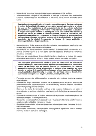 16
 Desarrollo de programas de dinamización turística y cualificación de la oferta.
 Acondicionamiento y mejora de los puertos de la zona que lo requieran para las funciones
turísticas y comerciales que desarrollan en la actualidad o que puedan desarrollar en un
futuro.
DEMOGRÁFICO
Desde el punto demográfico las principales potencialidades de Sanlúcar radican en
la mejora de la calidad del espacio urbano como vehículo para mejorar la calidad
de vida de los ciudadanos, y el aprovechamiento de los activos culturales,
gastronómicos, artísticos y patrimoniales como motores económicos. A través de
la mejora del espacio urbano se conseguirá hacer una ciudad más inclusiva y
amable que facilite el acceso a servicios públicos, facilite la conciliación, etc.
atrayendo nueva población y reteniendo la existente. Mediante el aprovechamiento
de los activos culturales entre otros se mejoraría la empleabilidad y el dinamismo
económico de la ciudad favoreciendo la llegada de nueva población y
disminuyendo la tasa de paro existente.
 Aprovechamiento de los atractivos culturales, artísticos, patrimoniales y económicos para
atraer a la población hacia los centros históricos.
 Desarrollo de una activa comunidad cultural entorno a la celebración del V Centenario de la
primera circunnavegación a la tierra como elemento capaz de dinamizar la economía y
atraer más población.
 Mejora de las oportunidades de conciliación familiar a través de la mejora del espacio
urbano y de la movilidad en el interior de los núcleos urbanos y entre los municipios.
SOCIAL
Las principales potencialidades desde el punto de vista social de Sanlúcar se
vinculan a la mejora de la formación de la población desempleada o en situación de
riesgo de exclusión que les permita mejorar su empleabilidad en sectores
estratégicos como la cultura, el comercio, el turismo o los servicios, así como
también la mejora de la cualificación del espacio urbano que mejore la calidad de
vida, la calidad medioambiental y el acceso a los servicios públicos de colectivos
vulnerables como personas mayores, infancia, desempleados, etc.
 Promoción y mejora del tejido asociativo, en especial entre mujeres, jóvenes y personas
desempleadas.
 Promover un mayor dinamismo e interés de la población sobre su propio territorio que
permitan la creación y consolidación de una masa crítica y activa de personas capaces de
aprovechar y salvaguardar el territorio.
 Mejora de la oferta de formación continua a las personas trabajadoras en activo y
desempleadas en sectores estratégicos para la economía de Sanlúcar y nuevos nichos de
empleo.
 Promover la reincorporación al sistema educativo de la población joven desempleada con
gran capacidad para su reciclaje formativo.
 Detectar las necesidades formativas de jóvenes y mujeres en el territorio para favorecer su
adaptación a la realidad del mercado de trabajo.
 Rehabilitación de edificios existentes para acoger actividades sociales, culturales, de ocio y
medioambientales.
 Mejora de las habilidades y las capacidades tecnológicas de la población para su acceso a
internet y el uso de las nuevas tecnologías.
 