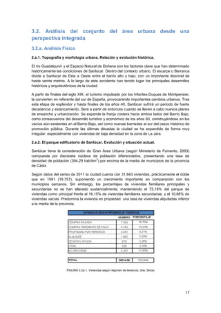 17
3.2. Análisis del conjunto del área urbana desde una
perspectiva integrada
3.2.a. Análisis Físico
2.a.1. Topografía y morfología urbana. Relación y evolución histórica.
El río Guadalquivir y el Espacio Natural de Doñana son los factores clave que han determinado
históricamente las condiciones de Sanlúcar. Dentro del contexto urbano, El escarpe o Barranca
divide a Sanlúcar de Este a Oeste entre el barrio alto y bajo, con un importante desnivel de
hasta veinte metros. A lo largo de este accidente han tenido lugar los principales desarrollos
históricos y arquitectónicos de la ciudad.
A partir de finales del siglo XIX, el turismo impulsado por los Infantes-Duques de Montpensier,
la convierten en referente del sur de España, provocarando importantes cambios urbanos. Tras
esta etapa de esplendor y hasta finales de los años 40, Sanlúcar sufrirá un periodo de fuerte
decadencia y estancamiento. Será a partir de entonces cuando se lleven a cabo nuevos planes
de ensanche y urbanización. Se expande la franja costera hacia ambos lados del Barrio Bajo,
como consecuencia del desarrollo turístico y económico de los años 60, construyéndose en los
vacíos aún existentes en el Barrio Bajo, así como nuevas barriadas al sur del casco histórico de
promoción pública. Durante las últimas décadas la ciudad se ha expandido de forma muy
irregular, especialmente con viviendas de baja densidad en la zona de La Jara.
2.a.2. El parque edificatorio de Sanlúcar. Evolución y situación actual.
Sanlúcar tiene la consideración de Gran Área Urbana (según Ministerio de Fomento, 2003)
compuesta por diecisiete núcleos de población diferenciados, presentando una tasa de
densidad de población (394,29 hab/km
2
) por encima de la media de municipios de la provincia
de Cádiz.
Según datos del censo de 2011 la ciudad cuenta con 31.843 viviendas, prácticamente el doble
que en 1991 (18.757), suponiendo un crecimiento importante en comparación con los
municipios cercanos. Sin embargo, los porcentajes de viviendas familiares principales y
secundarias no se han alterado sustancialmente, manteniendo el 73,18% del parque de
viviendas como principal frente al 16,15% de viviendas familiares secundarias, y el 10,66% de
viviendas vacías. Predomina la vivienda en propiedad. una tasa de viviendas alquiladas inferior
a la media de la provincia.
FIGURA 3.2a.1. Viviendas según régimen de tenencia. (Ine, Sima)
 