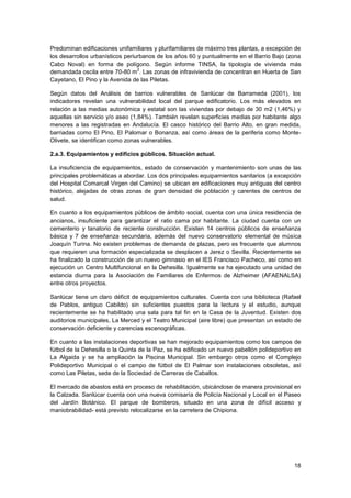 18
Predominan edificaciones unifamiliares y plurifamiliares de máximo tres plantas, a excepción de
los desarrollos urbanísticos periurbanos de los años 60 y puntualmente en el Barrio Bajo (zona
Cabo Noval) en forma de polígono. Según informe TINSA, la tipología de vivienda más
demandada oscila entre 70-80 m
2
. Las zonas de infravivienda de concentran en Huerta de San
Cayetano, El Pino y la Avenida de las Piletas.
Según datos del Análisis de barrios vulnerables de Sanlúcar de Barrameda (2001), los
indicadores revelan una vulnerabilidad local del parque edificatorio. Los más elevados en
relación a las medias autonómica y estatal son las viviendas por debajo de 30 m2 (1,46%) y
aquellas sin servicio y/o aseo (1,84%). También revelan superficies medias por habitante algo
menores a las registradas en Andalucía. El casco histórico del Barrio Alto, en gran medida,
barriadas como El Pino, El Palomar o Bonanza, así como áreas de la periferia como Monte-
Olivete, se identifican como zonas vulnerables.
2.a.3. Equipamientos y edificios públicos. Situación actual.
La insuficiencia de equipamientos, estado de conservación y mantenimiento son unas de las
principales problemáticas a abordar. Los dos principales equipamientos sanitarios (a excepción
del Hospital Comarcal Virgen del Camino) se ubican en edificaciones muy antiguas del centro
histórico, alejadas de otras zonas de gran densidad de población y carentes de centros de
salud.
En cuanto a los equipamientos públicos de ámbito social, cuenta con una única residencia de
ancianos, insuficiente para garantizar el ratio cama por habitante. La ciudad cuenta con un
cementerio y tanatorio de reciente construcción. Existen 14 centros públicos de enseñanza
básica y 7 de enseñanza secundaria, además del nuevo conservatorio elemental de música
Joaquín Turina. No existen problemas de demanda de plazas, pero es frecuente que alumnos
que requieren una formación especializada se desplacen a Jerez o Sevilla. Recientemente se
ha finalizado la construcción de un nuevo gimnasio en el IES Francisco Pacheco, así como en
ejecución un Centro Multifuncional en la Dehesilla. Igualmente se ha ejecutado una unidad de
estancia diurna para la Asociación de Familiares de Enfermos de Alzheimer (AFAENALSA)
entre otros proyectos.
Sanlúcar tiene un claro déficit de equipamientos culturales. Cuenta con una biblioteca (Rafael
de Pablos, antiguo Cabildo) sin suficientes puestos para la lectura y el estudio, aunque
recientemente se ha habilitado una sala para tal fin en la Casa de la Juventud. Existen dos
auditorios municipales, La Merced y el Teatro Municipal (aire libre) que presentan un estado de
conservación deficiente y carencias escenográficas.
En cuanto a las instalaciones deportivas se han mejorado equipamientos como los campos de
fútbol de la Dehesilla o la Quinta de la Paz, se ha edificado un nuevo pabellón polideportivo en
La Algaida y se ha ampliación la Piscina Municipal. Sin embargo otros como el Complejo
Polideportivo Municipal o el campo de fútbol de El Palmar son instalaciones obsoletas, así
como Las Piletas, sede de la Sociedad de Carreras de Caballos.
El mercado de abastos está en proceso de rehabilitación, ubicándose de manera provisional en
la Calzada. Sanlúcar cuenta con una nueva comisaría de Policía Nacional y Local en el Paseo
del Jardín Botánico. El parque de bomberos, situado en una zona de difícil acceso y
maniobrabilidad- está previsto relocalizarse en la carretera de Chipiona.
 