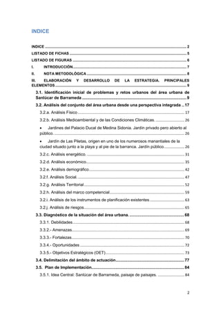 2
INDICE
INDICE .......................................................................................................................................... 2
LISTADO DE FICHAS .................................................................................................................. 5
LISTADO DE FIGURAS ............................................................................................................... 6
I. INTRODUCCIÓN............................................................................................................... 7
II. NOTA METODOLÓGICA ................................................................................................. 8
III. ELABORACIÓN Y DESARROLLO DE LA ESTRATEGIA. PRINCIPALES
ELEMENTOS ................................................................................................................................ 9
3.1. Identificación inicial de problemas y retos urbanos del área urbana de
Sanlúcar de Barrameda ..........................................................................................9
3.2. Análisis del conjunto del área urbana desde una perspectiva integrada ..17
3.2.a. Análisis Físico ........................................................................................................ 17
3.2.b. Análisis Medioambiental y de las Condiciones Climáticas. ............................ 26
 Jardines del Palacio Ducal de Medina Sidonia. Jardín privado pero abierto al
público................................................................................................................................ 26
 Jardín de Las Piletas, origen en uno de los numerosos manantiales de la
ciudad situado junto a la playa y al pie de la barranca. Jardín público.................... 26
3.2.c. Análisis energético. ............................................................................................... 31
3.2.d. Análisis económico................................................................................................ 35
3.2.e. Análisis demográfico............................................................................................. 42
3.2.f. Análisis Social......................................................................................................... 47
3.2.g. Análisis Territorial.................................................................................................. 52
3.2.h. Análisis del marco competencial......................................................................... 59
3.2.i. Análisis de los instrumentos de planificación existentes.................................. 63
3.2.j. Análisis de riesgos.................................................................................................. 65
3.3. Diagnóstico de la situación del área urbana. ...............................................68
3.3.1. Debilidades............................................................................................................. 68
3.3.2.- Amenazas.............................................................................................................. 69
3.3.3.- Fortalezas.............................................................................................................. 70
3.3.4.- Oportunidades ...................................................................................................... 72
3.3.5.- Objetivos Estratégicos (OET)............................................................................. 73
3.4. Delimitación del ámbito de actuación...........................................................77
3.5. Plan de Implementación................................................................................84
3.5.1. Idea Central: Sanlúcar de Barrameda, paisaje de paisajes. .......................... 84
 
