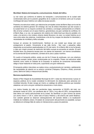 23
Movilidad. Sistema de transporte y comunicaciones. Estado del tráfico.
La red viaria que conforma el sistema de transporte y comunicaciones de la ciudad está
condicionada tanto por la posición geográfica de la ciudad en el territorio como por la propia
morfología del casco histórico con calles de escasa sección.
Presenta una estructura radial, que relaciona las principales zonas del Barrio Bajo con la red de
carreteras de sistema general. Sin embargo, las vías de enlace interurbano que dan acceso a
la ciudad tienen en su mayoría condición de carretera y convergen prácticamente en el Barrio
Alto al tomar contacto con el casco histórico, generándose una gran cantidad de conflictos. En
el Barrio Bajo, a su vez, se superpone otro sistema de índole local que discurre paralelo a la
costa y da servicio a los núcleos urbanos desde Bonanza a la Jara. La ciudad histórica es el
nexo entre estos dos sistemas, mostrándose a día de hoy incapaz de absorber la intensidad y
necesidades de movilidad y tráfico actuales.
Aunque en proceso de transformación, Sanlúcar es una ciudad que otorga aún poco
protagonismo al peatón. Únicamente el eje calle Ancha - San Juan y pequeñas calles
adyacentes se encuentran peatonalizadas (un 5% del viario). En el Barrio Alto no se ha llevado
a cabo aún ningún proceso de restricción del tráfico aunque se encuentra en estudio. El carril
bicicleta tiene una presencia escasa pero con planes de expansión, con tramos consolidados
en la avenida del Quinto centenario, carretera de la Jara o paseo marítimo.
En cuanto al transporte público, existe una red de 5 líneas de autobuses, con una cobertura
adecuada excepto ciertas zonas condicionadas por la orografía. Posee una estructura radial
teniendo como centro la Calzada de la Duquesa; la ausencia de conexiones transversales
obliga a hacer trasbordo en este punto, suponiendo una gran ineficiencia.
El transporte público interurbano se realiza única y exclusivamente por carretera, satisfaciendo
las necesidades de relación en su entorno comarcal (Trebujena, Chipiona y Rota), provincial
(Jerez, Bahía de Cádiz) e interprovincial (Sevilla).
Barreras arquitectónicas.
Desde el Plan Integral de Accesibilidad Municipal de 2011, todas las intervenciones nuevas en
espacios públicos de la ciudad consideran la eliminación de obstáculos para personas con
movilidad reducida. El plan recoge así mismo un catálogo de edificios públicos que necesitan
adaptarse, así como una gran cantidad de actuaciones a nivel urbano.
Los metros lineales de calle con pendientes bajas representan el 95,85% del total, con
pendiente media el 2,25%, con pendiente alta el 1,55% y muy alta el 0,35%, correspondiendo
esta última con viarios estructurantes de la ciudad. Se identifican un gran número de aceras
con ancho menor a 1,50 m, sobre todo el Casco Histórico y del entorno del Jardín Botánico.
Con carácter general se observan estrangulaciones del acerado debido a la localización
indebida de mobiliario urbano. El estado de conservación del pavimento es aceptable, aunque
se detecta sin embargo falta de vados en intersecciones y pasos de peatones.
 