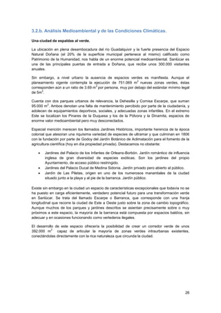 26
3.2.b. Análisis Medioambiental y de las Condiciones Climáticas.
Una ciudad de espaldas al verde.
La ubicación en plena desembocadura del río Guadalquivir y la fuerte presencia del Espacio
Natural Doñana (el 20% de la superficie municipal pertenece al mismo) calificado como
Patrimonio de la Humanidad, nos habla de un enorme potencial medioambiental. Sanlúcar es
una de las principales puertas de entrada a Doñana, que recibe unos 300.000 visitantes
anuales.
Sin embargo, a nivel urbano la ausencia de espacios verdes es manifiesta. Aunque el
planeamiento vigente contempla la ejecución de 751.069 m
2
nuevas zonas verdes, éstas
corresponden aún a un ratio de 3.69 m
2
por persona, muy por debajo del estándar mínimo legal
de 5m
2
.
Cuenta con dos parques urbanos de relevancia, la Dehesilla y Cornisa Escarpe, que suman
95.000 m
2
. Ambos denotan una falta de mantenimiento percibido por parte de la ciudadanía, y
adolecen de equipamientos deportivos, sociales, y adecuadas zonas infantiles. En el extremo
Este se localizan los Pinares de la Duquesa y los de la Pólvora y la Dinamita, espacios de
enorme valor medioambiental pero muy desconectados.
Especial mención merecen los llamados Jardines Históricos, importante herencia de la época
colonial que atesoran una riquísima variedad de especies de ultramar y que culminan en 1806
con la fundación por parte de Godoy del Jardín Botánico de Aclimatación para el fomento de la
agricultura científica (hoy en día propiedad privada). Destacamos no obstante:
 Jardines del Palacio de los Infantes de Orleans-Borbón. Jardín romántico de influencia
inglesa de gran diversidad de especies exóticas. Son los jardines del propio
Ayuntamiento, de acceso público restringido.
 Jardines del Palacio Ducal de Medina Sidonia. Jardín privado pero abierto al público.
 Jardín de Las Piletas, origen en uno de los numerosos manantiales de la ciudad
situado junto a la playa y al pie de la barranca. Jardín público.
Existe sin embargo en la ciudad un espacio de características excepcionales que todavía no se
ha puesto en carga eficientemente, verdadero potencial futuro para una transformación verde
en Sanlúcar. Se trata del llamado Escarpe o Barranca, que corresponde con una franja
longitudinal que recorre la ciudad de Este a Oeste justo sobre la zona de cambio topográfico.
Aunque muchos de los parques y jardines descritos se asientan precisamente sobre o muy
próximos a este espacio, la mayoría de la barranca está compuesta por espacios baldíos, sin
adecuar y en ocasiones funcionando como vertederos ilegales.
El desarrollo de este espacio ofrecería la posibilidad de crear un corredor verde de unos
392.000 m
2
capaz de articular la mayoría de zonas verdes intraurbanas existentes,
conectándolas directamente con la rica naturaleza que circunda la ciudad.
 