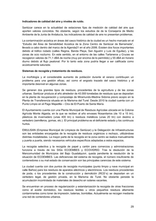 29
Indicadores de calidad del aire y niveles de ruido.
Sanlúcar carece en la actualidad de estaciones fijas de medición de calidad del aire que
aporten valores concretos. No obstante, según los estudios de de la Consejería de Medio
Ambiente de la Junta de Andalucía, los indicadores de calidad de aire no presentan problemas.
La contaminación acústica en áreas del casco histórico de la ciudad es un hecho marcado en el
“Estudio del Área de Sensibilidad Acústica de la Zona Centro de Sanlúcar de Barrameda”,
llevado a cabo dentro del marco de la Agenda21 en el año 2006. Existen dos focos importantes
debido al tráfico rodado (calles Regina, Banda Playa, San Agustín y Luis de Eguilaz), y las
zonas de ocio nocturno. En este sentido, en el entorno de las calles Tartaneros y Cruces se
recogieron valores de 71,1 dBA de noche (muy por encima de lo permitido) y 55 dBA en horario
diurno debido al flujo peatonal. Por lo tanto esta zona podría llegar a ser calificada como
acústicamente saturada.
Sistemas de recogida y tratamiento de residuos.
La morfología y el considerable aumento de población durante el verano contribuyen un
problema para una gestión eficaz, así como el angosto trazado del casco histórico y el
importante desnivel en algunas zonas.
Se generan dos grandes tipos de residuos, procedentes de la agricultura y de las zonas
urbanas. Sanlúcar produce al año alrededor de 43.000 toneladas de residuos que se depositan
en la planta de recuperación y compostaje de Miramundo-Medina Sidonia previo acopio en la
Planta de Transferencia situada en la Marisma del Turel. Desde 2010 la ciudad cuenta con un
Punto Limpio en el Pago Majadilla – Ctra de El Puerto de Santa María.
El Ayuntamiento cuenta con una Planta Municipal de Residuos Agrícolas ubicada en la Colonia
Agrícola Monte Algaida, en la que se reciben al año envases fitosanitarios (de 10 a 15 tm),
plásticos de invernadero (unas 400 tm) o residuos metálicos (unas 20 tm) con destino a
vertedero (semilleros, gomas, etc.). El principal problema es el deficiente estado y los continuos
hurtos.
EMULISAN (Empresa Municipal de Limpieza de Sanlúcar) y la Delegación de Infraestructuras
son las entidades encargadas de la recogida de residuos orgánicos o rechazo, utilizándose
distintas modalidades. La mayor parte de la recogida en la zona centro se realiza manualmente
y puerta a puerta, siendo necesarios vehículos específicos adaptadas a estos espacios.
La recogida selectiva y la recogida de papel y cartón para comercios y administraciones
funciona a través de los SIGs ECOEMBES y ECOVIDRIO. Tras la disolución de la
Mancomunidad de Municipios del Bajo Guadalquivir, queda pendiente la resolución de la
situación de ECOEMBES. Las deficiencias del sistema de recogida, el número insuficiente de
contenedores o su mal estado de conservación son las principales carencias de este sistema.
La ciudad cuenta con dos puntos de recogida municipales (punto limpio y nave municipal en
calle Baños) para los residuos de aparatos eléctricos y electrónicos. Los residuos procedentes
de poda, o los procedentes de la construcción y demolición (RCD´s) se depositan en un
vertedero legal, de gestión privada, en la Marisma de Turel. No obstante persiste la
acumulación incontrolada de materiales de desecho en solares vacantes.
Se encuentran en proceso de regularización y estandarización la recogida de otras fracciones
como el aceite doméstico, los residuos textiles u otros pequeños residuos altamente
contaminantes como toner de impresión, baterias, bombillas. Actualmente se recogen mediante
una red de contendores urbanos.
 