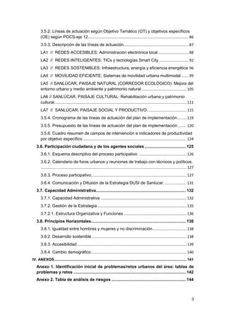 3
3.5.2. Líneas de actuación según Objetivo Temático (OT) y objetivos específicos
(OE) según POCS-eje 12................................................................................................ 86
3.5.3. Descripción de las líneas de actuación.............................................................. 87
LA1 // REDES ACCESIBLES: Administración electrónica local ............................. 88
LA2 // REDES INTELIGENTES: TICs y tecnologías Smart City ............................ 92
LA3 // REDES SOSTENIBLES: Infraestructura, energía y eficiencia energética 96
LA4 // MOVILIDAD EFICIENTE: Sistemas de movilidad urbana multimodal ....... 99
LA5 // SANLÚCAR, PAISAJE NATURAL (CORREDOR ECOLÓGICO). Mejora del
entorno urbano y medio ambiente y patrimonio natural........................................... 105
LA6 // SANLÚCAR, PAISAJE CULTURAL: Rehabilitación urbana y patrimonio
cultural.............................................................................................................................. 111
LA7 // SANLÚCAR, PAISAJE SOCIAL Y PRODUCTIVO. .................................... 115
3.5.4. Cronograma de las líneas de actuación del plan de implementación......... 119
3.5.5. Presupuesto de las líneas de actuación del plan de implementación ........ 120
3.5.6. Cuadro resumen de campos de intervención e indicadores de productividad
por objetivo específico................................................................................................... 124
3.6. Participación ciudadana y de los agentes sociales...................................125
3.6.1. Esquema descriptivo del proceso participativo. ............................................. 126
3.6.2. Calendario de foros urbanos y reuniones de trabajo con técnicos y políticos.
........................................................................................................................................... 127
3.6.3. Proceso participativo........................................................................................... 127
3.6.4. Comunicación y Difusión de la Estrategia DUSI de Sanlúcar...................... 131
3.7. Capacidad Administrativa............................................................................132
3.7.1. Capacidad Administrativa .................................................................................. 132
3.7.2. Gestión de la Estrategia ..................................................................................... 135
3.7.2.1. Estructura Organizativa y Funciones ............................................................ 136
3.8. Principios Horizontales................................................................................138
3.8.1. Igualdad entre hombres y mujeres y no discriminación ................................ 138
3.8.2. Desarrollo sostenible .......................................................................................... 138
3.8.3. Accesibilidad ........................................................................................................ 139
3.8.4. Cambio demográfico........................................................................................... 140
IV. ANEXOS.............................................................................................................................. 141
Anexo 1. Identificación inicial de problemas/retos urbanos del área: tablas de
problemas y retos ...............................................................................................142
Anexo 2. Tabla de análisis de riesgos ...............................................................144
 