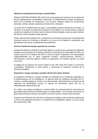 30
Sistemas de abastecimiento de agua y alcantarillado.
AQUALIA GESTÓN INTEGRAL DEL AGUA S.A es la empresa que cuenta con la concesión del
servicio abastecimiento, alcantarillado y depuración. El abastecimiento de agua se realizada a
partir de los embalses de Guadalcacín y los Hurones mediante sistema de conducciones
generales, arterias, ramales, estaciones de tratamiento y elevación.
La actual red de abastecimiento de agua y alcantarillado presenta deficiencias de diseño. La
ubicación de la planta de tratamiento de aguas de las Piletas no es la más idónea y existe el
proyecto de traslado de la misma hacia la colonia de Monte Algaida, donde así poder también
dar servicio a este importante núcleo agrícola.
Existen determinados problemas de inundaciones en temporada de lluvia que el recientemente
construido tanque de tormentas y aliviadero en la zona de la Calzada ha solventado solo
parcialmente sin resolver completamente la problemática.
Acceso a fuentes de energía y patrones de consumo.
Actualmente Sanlúcar mantiene el suministro eléctrico a través de dos subestaciones eléctricas
situadas en las carreteras de Trebujena (CA-9027) y de El Puerto de Santa María (A-2001). La
ciudad consumió en el pasado año 2014 un total de 148.631 megavatios/ hora demandados
fundamentalmente por el sector residencial (53.39%), comercio-servicios (28.43%) y
administración y servicios públicos (10.66%). La agricultura y la industria suponen una parte
muy menor.
El análisis de los patrones de consumo desde el año 1991 hasta 2014 revela un incremento
considerable, triplicándose en este periodo y continuando el progresivo aumento de la
demanda energética.
Exposición a riesgos naturales y posibles efectos del cambio climático.
La exposición de Sanlúcar a riesgos naturales es manifiesta por su localización geográfica en
la desembocadura del río Guadalquivir. En general todos los problemas derivados del río,
incluido su posible dragado en el futuro, son determinantes. Adicionalmente la ausencia de red
separativa de alcantarillado provoca en épocas de abundantes lluvias (90 l/h), el
desbordamiento ocasional de la red.
En cuanto a los riesgos tecnológicos, el intenso tráfico de embarcaciones de mercancías de
gran calado hasta el puerto de Sevilla supone un riesgo añadido. Por otro lado, la cercanía a la
Base Naval de Rota es siempre una cuestión a tener en cuanta en toda la Costa Noroeste.
El servicio de Protección Civil del Área de Seguridad Ciudadana está actualmente elaborando
un Plan de Emergencias Municipal, en cumplimiento de la legislación vigente, ya que el actual
Plan data del año 1995.
 