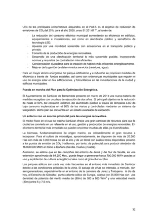32
Uno de los principales compromisos adquiridos en el PAES es el objetivo de reducción de
emisiones de CO2 del 20% para el año 2020, unas 51.201,67 T, a través de:
- La reducción del consumo eléctrico municipal aumentando su eficiencia en edificios,
equipamientos e instalaciones, así como en alumbrado público y semafórico de
tecnología LED.
- Apuesta por una movilidad sostenible con actuaciones en el transporte público y
privado.
- Fomento de la producción de energías renovables.
- Desarrollo de una planificación territorial lo más sostenible posible, incorporando
normas y requisitos de contratación más eficientes.
- Concienciación ciudadana para la creación de hábitos más eficientes energéticamente.
- Mejorar de la gestión de determinados servicios (residuos, agua).
Para un mayor ahorro energético del parque edificatorio y e industrial se proponen medidas de
eficiencia a través de fondos estatales, así como con ordenanzas municipales que regulen el
uso de energía solar en las edificaciones, y fotovoltaicas en las inmediaciones de la ciudad y
edificios municipales.
Puesta en marcha del Plan para la Optimización Energética.
El Ayuntamiento de Sanlúcar de Barrameda presento en marzo de 2014 una nueva batería de
medidas recogidas con un plazo de ejecución de dos años. El principal objetivo es la reducción
de hasta el 60% del consumo eléctrico del alumbrado público a través de lámparas LED de
bajo consumo implantadas en el 90% de los viarios y controladas mediante un sistema de
telegestión. Dicho plan se encuentra en un estado avanzado de ejecución.
Un entorno con un enorme potencial para las energías renovables.
El medio físico en el cual se inserta Sanlúcar ofrece una gran cantidad de recursos para que la
ciudad se convierta en un referente en el uso, gestión y producción de energías renovables. En
el entorno territorial más inmediato se pueden encontrar muchas de ellas ya diversificadas.
La biomasa, fundamentalmente de origen marino, es probablemente el gran recurso a
incorporar. Para el cultivo de microalgas, aproximadamente, se disponen de más de 20.500
Has con más de 3.000 horas de sol al año y de un litoral con suelos libres disponibles próximo
a los puntos de emisión de CO2. Hablamos, por tanto, de potencial para producir alrededor de
16.000.000 MWh en torno a Doñana (Sevilla, Huelva y Cádiz).
Asimismo, se estima que en las campiñas del entorno de Jerez y del Sur de Sevilla, en una
extensión aproximada de 84.250 Has., puede llegar a generarse hasta 700.000 MWh gracias al
uso y explotación de cultivos energéticos tales como el girasol o la colza.
Los parques eólicos son cada vez más frecuentes en el entorno más inmediato de Sanlúcar
debido a las condiciones propicias de la zona. El paisaje de viñas se intercala, a menudo, con
aerogeneradores, especialmente en el entorno de la carretera de Jerez y Trebujena. A día de
hoy, el Estrecho de Gibraltar, punto caliente eólico de Europa, cuenta con 35.800 Has con una
densidad de potencia del viento media de (80m) de 300 a 600 W/m
2
y una velocidad media
(30m) entre 5 y 7,5 m/s.
 