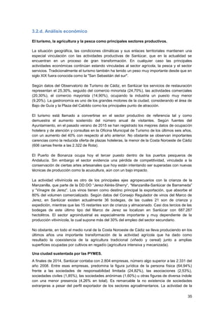 35
3.2.d. Análisis económico
El turismo, la agricultura y la pesca como principales sectores productivos.
La situación geográfica, las condiciones climáticas y sus enlaces territoriales mantienen una
especial vinculación con las actividades productivas de Sanlúcar, que en la actualidad se
encuentran en un proceso de gran transformación. En cualquier caso las principales
actividades económicas continúan estando vinculadas al sector agrícola, la pesca y el sector
servicios. Tradicionalmente el turismo también ha tenido un peso muy importante desde que en
siglo XIX fuera conocida como la "San Sebastián del sur".
Según datos del Observatorio de Turismo de Cádiz, en Sanlúcar los servicios de restauración
representan el 25,30%, seguido del comercio minorista (24,70%), las actividades comerciales
(20,30%), el comercio mayorista (14,90%), ocupando la industria un puesto muy menor
(9,20%). La gastronomía es uno de los grandes motores de la ciudad, considerando el área de
Bajo de Guía y la Plaza del Cabildo como los principales punto de atracción.
El turismo está llamado a convertirse en el sector productivo de referencia tal y como
demuestra el aumento sostenido del número anual de visitantes. Según fuentes del
Ayuntamiento, en el pasado verano de 2015 se han registrado los mejores datos de ocupación
hotelera y de atención y consultas en la Oficina Municipal de Turismo de los últimos seis años,
con un aumento del 40% con respecto al año anterior. No obstante se observan importantes
carencias como la reducida oferta de plazas hoteleras, la menor de la Costa Noroeste de Cádiz
(606 camas frente a las 2.322 de Rota).
El Puerto de Bonanza ocupa hoy el tercer puesto dentro de los puertos pesqueros de
Andalucía. Sin embargo el sector evidencia una pérdida de competitividad, vinculada a la
conservación de ciertas artes artesanales que hoy están intentando ser superadas con nuevas
técnicas de producción como la acuicultura, aún con un bajo impacto.
La actividad vitivinícola es otro de los principales ejes agropecuarios con la crianza de la
Manzanilla, que parte de la DD.OO “Jerez-Xérès-Sherry“, “Manzanilla-Sanlúcar de Barrameda”
y “Vinagre de Jerez”. Los vinos tienen como destino principal la exportación, que absorbe el
80% del volumen comercializado. Según datos del Consejo Regulador de vinos del Marco de
Jerez, en Sanlúcar existen actualmente 36 bodegas, de las cuales 21 son de crianza y
expedición, mientras que las 15 restantes son de crianza y almacenado. Casi dos tercios de las
bodegas de este último tipo del Marco de Jerez se localizan en Sanlúcar con 687.287
hectolitros. El sector agroindustrial es especialmente importante y muy dependiente de la
producción vitivinícola, la cual supone más del 30% del empleo del sector secundario.
No obstante, en todo el medio rural de la Costa Noroeste de Cádiz se lleva produciendo en los
últimos años una importante transformación de la actividad agrícola que ha dado como
resultado la coexistencia de la agricultura tradicional (viñedo y cereal) junto a amplias
superficies ocupadas por cultivos en regadío (agricultura intensiva y mecanizada).
Una ciudad sustentada por las PYMES.
A finales de 2014, Sanlúcar contaba con 2.804 empresas, número algo superior a las 2.331 del
año 2008. Entre esas empresas, predomina la figura jurídica de la persona física (64,94%)
frente a las sociedades de responsabilidad limitada (24,82%), las asociaciones (2,53%),
sociedades civiles (1,85%), las sociedades anónimas (1,60%) u otras figuras de diversa índole
con una menor presencia (4,26% en total). Es remarcable la no existencia de sociedades
extranjeras a pesar del perfil exportador de los sectores agroalimentarios. La actividad de la
 