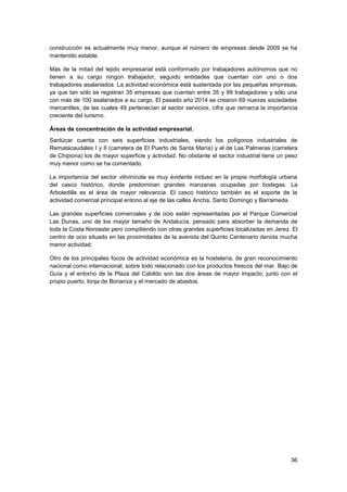 36
construcción es actualmente muy menor, aunque el número de empresas desde 2009 se ha
mantenido estable.
Más de la mitad del tejido empresarial está conformado por trabajadores autónomos que no
tienen a su cargo ningún trabajador, seguido entidades que cuentan con uno o dos
trabajadores asalariados. La actividad económica está sustentada por las pequeñas empresas,
ya que tan sólo se registran 35 empresas que cuentan entre 35 y 99 trabajadores y sólo una
con más de 100 asalariados a su cargo. El pasado año 2014 se crearon 69 nuevas sociedades
mercantiles, de las cuales 49 pertenecían al sector servicios, cifra que remarca la importancia
creciente del turismo.
Áreas de concentración de la actividad empresarial.
Sanlúcar cuenta con seis superficies industriales, siendo los polígonos industriales de
Rematacaudales I y II (carretera de El Puerto de Santa María) y el de Las Palmeras (carretera
de Chipiona) los de mayor superficie y actividad. No obstante el sector industrial tiene un peso
muy menor como se ha comentado.
La importancia del sector vitivinícola es muy evidente incluso en la propia morfología urbana
del casco histórico, donde predominan grandes manzanas ocupadas por bodegas. La
Arboledilla es el área de mayor relevancia. El casco histórico también es el soporte de la
actividad comercial principal entono al eje de las calles Ancha, Santo Domingo y Barrameda.
Las grandes superficies comerciales y de ocio están representadas por el Parque Comercial
Las Dunas, uno de los mayor tamaño de Andalucía, pensado para absorber la demanda de
toda la Costa Noroeste pero compitiendo con otras grandes superficies localizadas en Jerez. El
centro de ocio situado en las proximidades de la avenida del Quinto Centenario denota mucha
menor actividad.
Otro de los principales focos de actividad económica es la hostelería, de gran reconocimiento
nacional como internacional, sobre todo relacionado con los productos frescos del mar. Bajo de
Guía y el entorno de la Plaza del Cabildo son las dos áreas de mayor impacto, junto con el
propio puerto, lonja de Bonanza y el mercado de abastos.
 