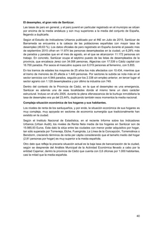 40
El desempleo, el gran reto de Sanlúcar.
Las tasas de paro en general, y el paro juvenil en particular registrado en el municipio se sitúan
por encima de la media andaluza y son muy superiores a la media del conjunto de España,
llegando a duplicarla.
Según el Estudio de Indicadores Urbanos publicado por el INE en Julio de 2015, Sanlúcar de
Barrameda se encuentra a la cabeza de las poblaciones españolas con mayor tasa de
desempleo (49,63 %). Los datos oficiales de paro registrado en España durante el pasado mes
de septiembre 2015 cifran en 11.874 las personas desempleadas en la ciudad, un 6,28% más
de parados y paradas que en el mes de agosto, en el que se alcanzaron 11.172 personas sin
trabajo. En concreto, Sanlúcar ocupa el séptimo puesto de las listas de desempleados de la
provincia, que encabeza Jerez con 34.006 personas, Algeciras con 17.539 o Cádiz capital con
16.700 parados. Por sexos el masculino supera con 6.019 personas al femenino, con 5.855.
En los tramos de edades los mayores de 25 años los más afectados con 10.434, mientras que
el tramo de menores de 25 afecta a 1.440 personas. Por sectores la subida se nota más en el
sector servicios con 4.944 parados, seguido por los 2.338 sin empleo anterior, en tercer lugar el
sector agrario con 1.128 desempleados y por último la industria con 749.
Dentro del contexto de la Provincia de Cádiz, en la que el desempleo es una emergencia,
Sanlúcar es además una de esas localidades donde el mismo tiene un claro carácter
estructural. Incluso en el año 2005, durante la plena efervescencia de la burbuja inmobiliaria la
tasa de desempleo era ya del 23,44%, duplicando también esos momentos la media nacional.
Compleja situación económica de los hogares y sus habitantes.
Los niveles de renta de los sanluqueños, y por ende, la situación económica de sus hogares es
muy compleja, muy apoyada en sectores de economía sumergida que tradicionalmente han
existido en la ciudad.
Según el Instituto Nacional de Estadística, en el reciente Informe sobre los Indicadores
Urbanos (Urban Audit), los niveles de Renta Neta media de los hogares en Sanlúcar son de
15.985,93 Euros. Este dato la sitúa entre las ciudades con menor poder adquisitivo por hogar,
tan sólo superada por Torrevieja, Elche, Fuengirola, La Línea de la Concepción, Torremolinos o
Benidorm, creciendo términos de renta per cápita considerando que el tamaño medio del hogar
(2,81 personas por hogar) es muy superior a la media española.
Otro dato que refleja la precaria situación actual es la baja tasa de bancarización de la ciudad,
según se desprende del Análisis Municipal de la Actividad Económica llevado a cabo por la
entidad Cajamar, dentro la provincia de Cádiz que cuenta con 0,6 oficinas por 1.000 habitantes,
casi la mitad que la media española.
 