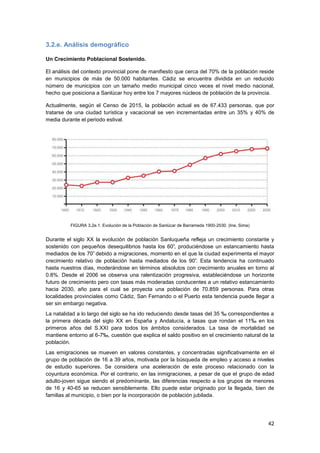 42
3.2.e. Análisis demográfico
Un Crecimiento Poblacional Sostenido.
El análisis del contexto provincial pone de manifiesto que cerca del 70% de la población reside
en municipios de más de 50.000 habitantes. Cádiz se encuentra dividida en un reducido
número de municipios con un tamaño medio municipal cinco veces el nivel medio nacional,
hecho que posiciona a Sanlúcar hoy entre los 7 mayores núcleos de población de la provincia.
Actualmente, según el Censo de 2015, la población actual es de 67.433 personas, que por
tratarse de una ciudad turística y vacacional se ven incrementadas entre un 35% y 40% de
media durante el periodo estival.
FIGURA 3.2e.1. Evolución de la Población de Sanlúcar de Barrameda 1900-2030. (Ine, Sima)
Durante el siglo XX la evolución de población Sanluqueña refleja un crecimiento constante y
sostenido con pequeños desequilibrios hasta los 60‟, produciéndose un estancamiento hasta
mediados de los 70‟ debido a migraciones, momento en el que la ciudad experimenta el mayor
crecimiento relativo de población hasta mediados de los 90‟. Esta tendencia ha continuado
hasta nuestros días, moderándose en términos absolutos con crecimiento anuales en torno al
0.8%. Desde el 2006 se observa una ralentización progresiva, estableciéndose un horizonte
futuro de crecimiento pero con tasas más moderadas conducentes a un relativo estancamiento
hacia 2030, año para el cual se proyecta una población de 70.859 personas. Para otras
localidades provinciales como Cádiz, San Fernando o el Puerto esta tendencia puede llegar a
ser sin embargo negativa.
La natalidad a lo largo del siglo se ha ido reduciendo desde tasas del 35 ‰ correspondientes a
la primera década del siglo XX en España y Andalucía, a tasas que rondan el 11‰ en los
primeros años del S.XXI para todos los ámbitos considerados. La tasa de mortalidad se
mantiene entorno al 6-7‰, cuestión que explica el saldo positivo en el crecimiento natural de la
población.
Las emigraciones se mueven en valores constantes, y concentradas significativamente en el
grupo de población de 16 a 39 años, motivada por la búsqueda de empleo y acceso a niveles
de estudio superiores. Se considera una aceleración de este proceso relacionado con la
coyuntura económica. Por el contrario, en las inmigraciones, a pesar de que el grupo de edad
adulto-joven sigue siendo el predominante, las diferencias respecto a los grupos de menores
de 16 y 40-65 se reducen sensiblemente. Ello puede estar originado por la llegada, bien de
familias al municipio, o bien por la incorporación de población jubilada.
 