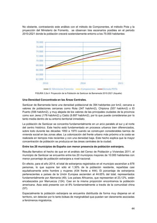 44
No obstante, contrastando este análisis con el método de Componentes, el método Pota y la
proyección del Ministerio de Fomento, se observan tres escenarios posibles en el periodo
2010-2021 donde la población crecerá sostenidamente entorno a los 75.000 habitantes:
FIGURA 3.2e.4 Proyección de la Población de Sanlúcar de Barrameda 2010-2021 (Aqualia)
Una Densidad Concentrada en las Áreas Centrales.
Sanlúcar de Barrameda tiene una densidad poblacional de 394 habitantes por km2, cercana a
valores de poblaciones cercanas como Rota (347 hab/km2), Chipiona (557 hab/km2) o El
Puerto (556 hab/km2), y muy alejada de los valores de las principales ciudades de la provincia
como son Jerez (178 hab/km2) y Cádiz (9.897 hab/km2), por lo que puede considerarse por lo
tanto media dentro de su entorno territorial inmediato.
La población de Sanlúcar se concentra fundamentalmente en un arco paralelo al sur y al norte
del centro histórico. Este hecho está fundamentado en procesos urbanos bien diferenciados,
sobre todo durante las décadas 1950 a 1970 cuando se construyen considerables barrios de
vivienda social en las zonas altas. La colonización del frente urbano más próximo a la costa se
realizada en tiempos más recientes y con una densidad baja. Este hecho explica que la mayor
concentración de población se produzca en las áreas centrales de la ciudad.
Entre los 20 municipios de España con menor presencia de población extranjera.
Resulta llamativo el hecho de que en el análisis del Censo de Población y Viviendas 2011, el
municipio de Sanlúcar se encuentre entre los 20 municipios mayores de 10.000 habitantes con
menor porcentaje de población extranjera a nivel nacional.
En efecto, para el año 2014, el total de extranjeros registrados en el municipio ascendían a 878
personas, lo que supone tan sólo el 1,30% de la población residente, repartidas casi
equitativamente entre hombre y mujeres (434 frente a 444). El porcentaje de extranjeros
pertenecientes a países de la Unión Europea ascienden al 44.65% del total, representados
fundamentalmente por Alemania (49). Los países Africanos, que representan el 23,12%, están
encabezados por Marruecos (124). Casi en la misma proporción encontramos la población
americana. Asia está presente con el 8% fundamentalmente a través de la comunidad china
(57).
Espacialmente la población extranjera se encuentra distribuida de forma muy dispersa en el
territorio, sin detectar por lo tanto bolsas de marginalidad que puedan ser claramente asociadas
a fenómenos migratorios.
 