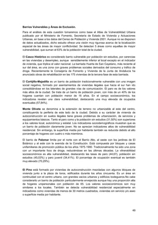 49
Barrios Vulnerables y Áreas de Exclusión.
Para el análisis de esta cuestión tomaremos como base el Atlas de Vulnerabilidad Urbana
publicado por el Ministerio de Fomento, Secretaría de Estado de Vivienda y Actuaciones
Urbanas, en base a los datos del Censo de Población y Vivienda 2001. Aunque no se disponen
de datos actualizados, dicho estudio ofrece una visión muy rigurosa acerca de la localización
espacial de las áreas de mayor conflictividad. Se detectan 5 áreas como aquellas de mayor
vulnerabilidad, que suman el 63% de la población total de la ciudad.
El Casco Histórico es considerado barrio vulnerable por población sin estudios, por carencias
en las viviendas y desempleo, aunque sensiblemente inferior al local excepto en el indicador
de vivienda, que triplica el valor nacional. La barriada Huerta de San Cayetano, más reciente al
sur del área, es una zona con graves problemas sociales derivados del consumo y tráfico de
droga. Recientemente la Consejería de Fomento y Vivienda de la Junta de Andalucía ha
anunciado obras de rehabilitación en las 175 viviendas de la tercera fase de esta barriada.
El Cortijillo-Majadilla es un barrio de población tradicionalmente vulnerable con una imagen
social negativa, formado por asentamientos de viviendas ilegales que hacia el sur han ido
consolidándose en los laterales de grandes vías de comunicación. El paro es de los valores
más altos de la ciudad. Se trata de un barrio de población joven, con más de un 40% de los
hogares cuentan con población menor de 16 años. En el campo socioeconómico, los
indicadores revelan una clara vulnerabilidad, destacando una muy elevada de ocupados
eventuales (57,84%).
Monte Olivete se denomina a la extensión de terreno no urbanizable al este del centro,
constituyendo la periferia de este lado de la ciudad. Debido a su carácter de vivienda de
autoconstrucción en suelos ilegales tiene graves problemas de urbanización, de servicios y
equipamientos básicos. Tanto el paro como y la población sin estudios (31,50%) son superiores
a los valores local, autonómica y estatal. Los indicadores sociodemográficos muestran que es
un barrio de población claramente joven. No se aprecian indicadores altos de vulnerabilidad
residencial. Sin embargo, la superficie media por habitante también es reducida debido al alto
porcentaje de hogares con cuatro o más miembros.
El barrio de Palomar limita por el norte con el Barrio Alto, al oeste con los jardines de El
Botánico y al este con la avenida de la Constitución. Está compuesta por bloques y casas
unifamiliares de promoción pública de los años 1975‐1990. Tradicionalmente ha sido una zona
con un importante foco de droga, reduciéndose en las últimas décadas. La vilnerabilidad
socioeconómica es alta vulnerabilidad, destacando las tasas de paro (44,67), población sin
estudios (45,03%) y paro juvenil (34,41%). El porcentaje de ocupación eventual es también
muy elevado (70,29%).
El Pino está formado por viviendas de autoconstrucción mezcladas con algunos bloques de
vivienda junto a la plaza de toros, edificados durante los años cincuenta. Es un área en
continuidad con el centro urbano, con grandes vacíos urbanos y edificios bodegueros.No cabe
considerarlo un barrio de población particularmente envejecida aunque hay una proporción alta
de hogares unipersonales con población de 65. Los valores socioeconómicos son muy
similares a los locales. También se detecta vulnerabilidad residencial especialmente en
indicadores como viviendas de menos de 30 metros cuadrados, viviendas sin servicio y/o aseo
o superficie media por habitante.
 